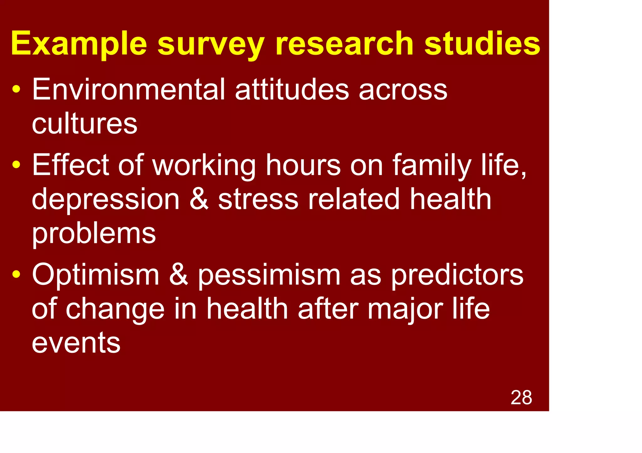 28
Psychological topics
investigated by survey research
• Attitudes and opinions: e.g., older
people's feelings about extending retirement
age
• Behaviours: e.g., extent to which
households recycle
• Motivations: e.g., reasons for attending
university
• Emotions: e.g., levels of stress and anxiety
• Satisfaction: e.g., custom experiences
 