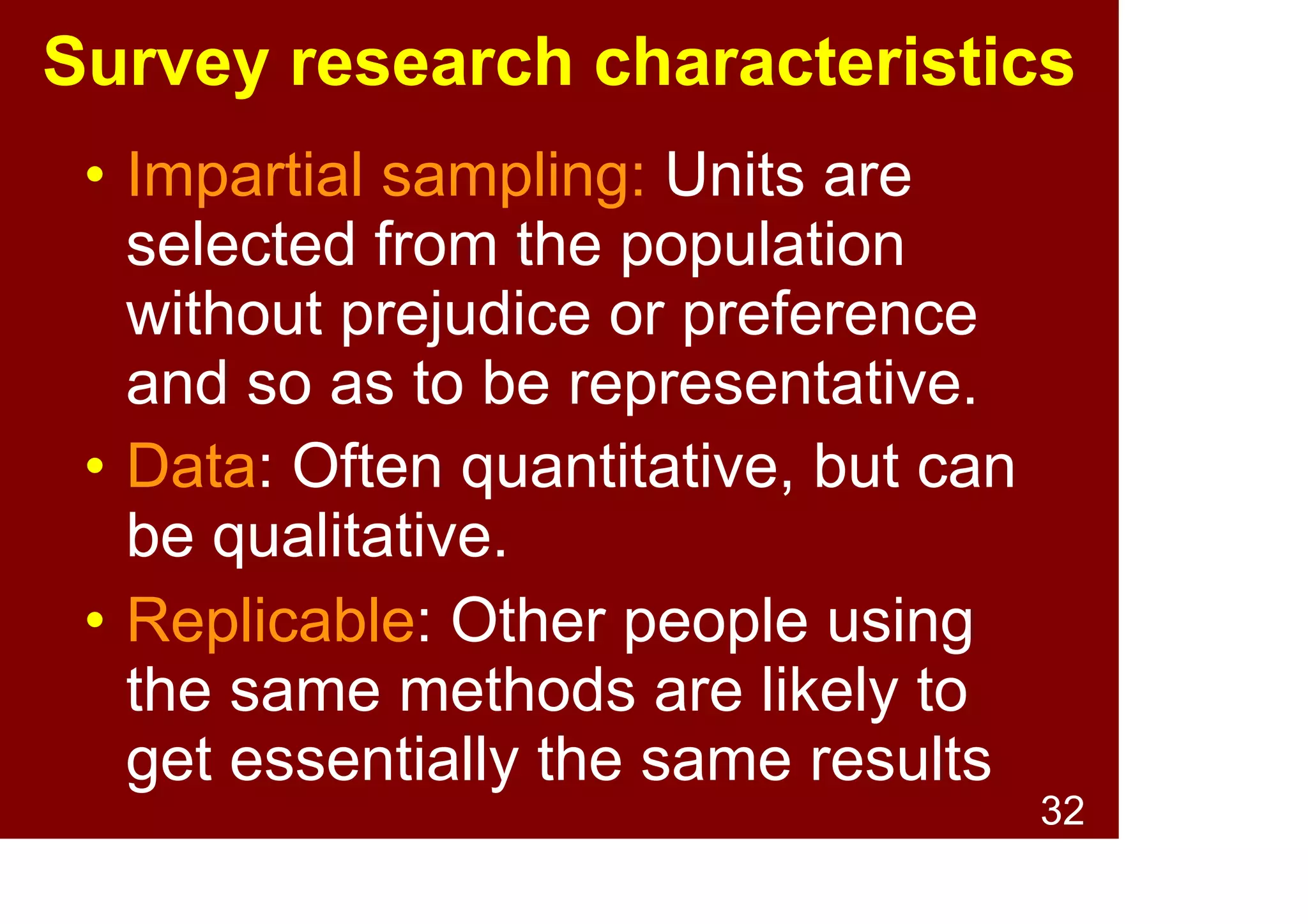 32
Survey research characteristics
• Usage: Surveys are widely used
in the social sciences.
• Systematic: Follow specific
procedures based on survey
science and the scientific
method.
• Replicable: Other people using
the same methods are likely to
get essentially the same results
 