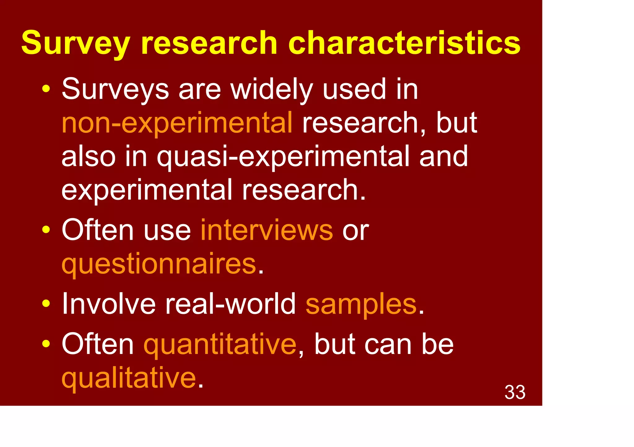 33
Survey research characteristics
• Types: Administered via
interviews or questionnaires.
• Data: Often quantitative, but can
be qualitative.
• Impartial sampling: Selected
from target population without
preference, to be representative.
• Ecological validity: Can obtain in
situ, real-world samples.
 
