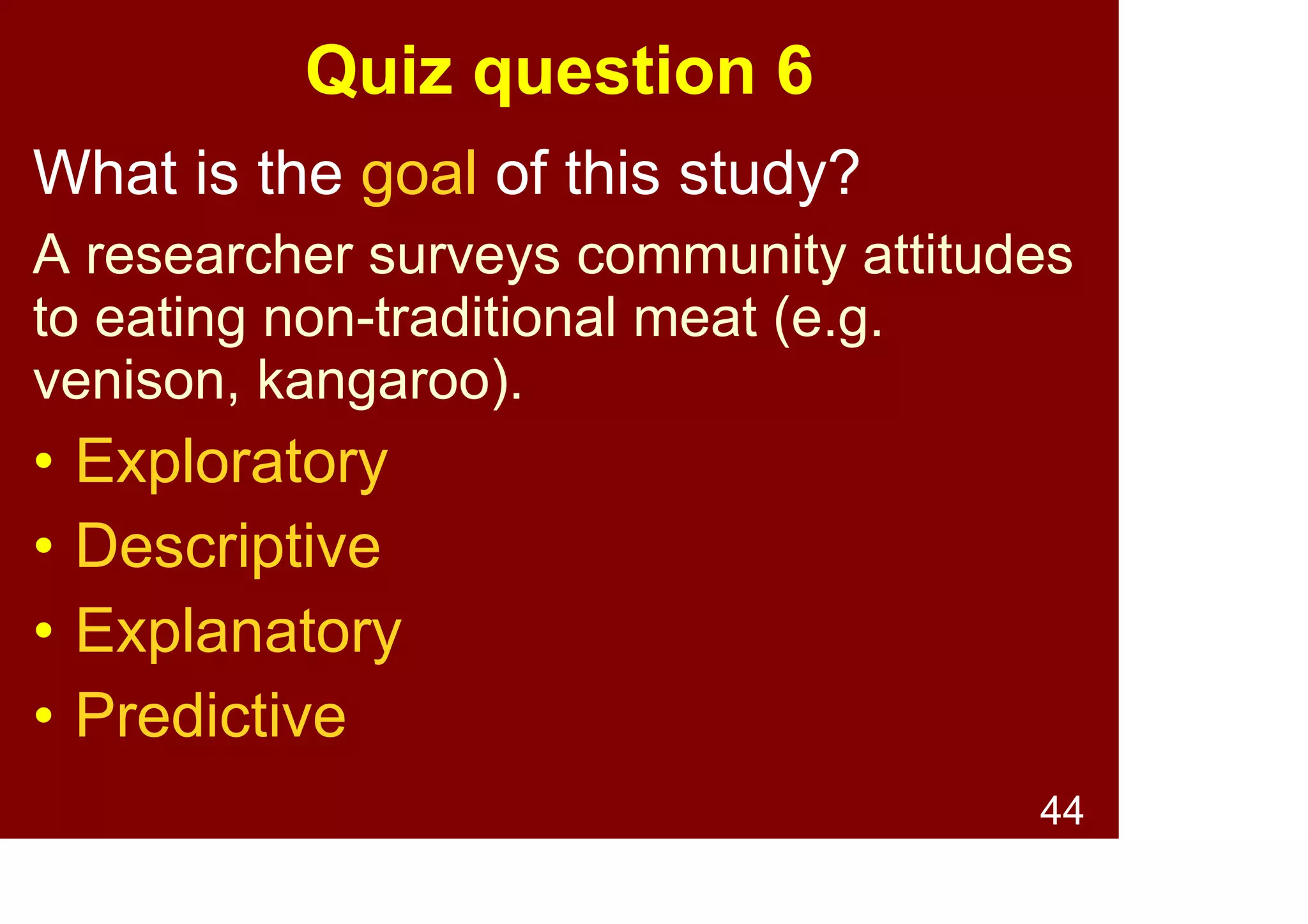 44
Quiz question 5
What is the goal of this study?
A researcher measures Australian people's
attitudes towards asylum seekers to
Australia.
• Exploratory
• Descriptive
• Explanatory
• Predictive
 