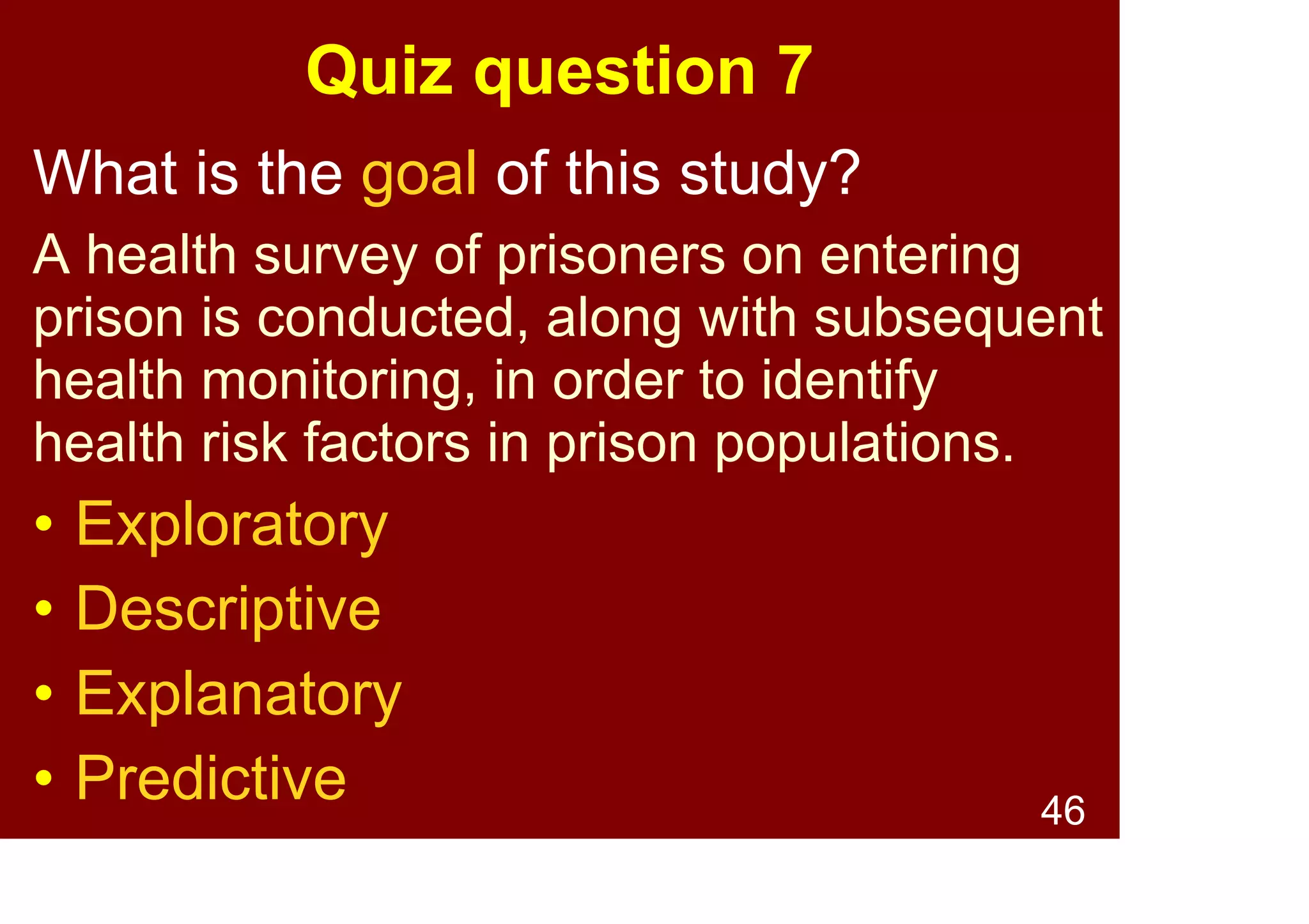 46
Quiz question 7
What is the goal of this study?
Post-deployment interviews with defence
personnel are used to identify risk factors
for PTSD. These risk factors are then
monitored in currently deployed personnel.
• Exploratory
• Descriptive
• Explanatory
• Predictive
 