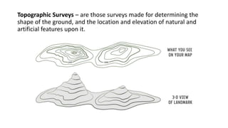 Topographic Surveys – are those surveys made for determining the
shape of the ground, and the location and elevation of natural and
artificial features upon it.
 