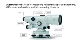 Automatic Level - used for measuring horizontal angles and directions,
differences in elevations, and for measuring distances.
 