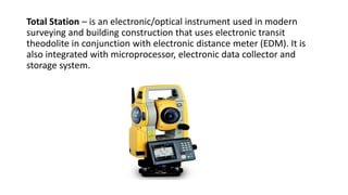 Total Station – is an electronic/optical instrument used in modern
surveying and building construction that uses electronic transit
theodolite in conjunction with electronic distance meter (EDM). It is
also integrated with microprocessor, electronic data collector and
storage system.
 