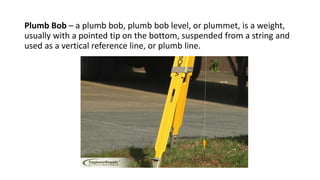 Plumb Bob – a plumb bob, plumb bob level, or plummet, is a weight,
usually with a pointed tip on the bottom, suspended from a string and
used as a vertical reference line, or plumb line.
 