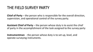 THE FIELD SURVEY PARTY
Chief of Party – the person who is responsible for the overall direction,
supervision, and operational control of the survey party.
Assistant Chief of Party – the person whose duty is to assist the chief
of party in the accomplishment of the task assigned to the survey party
Instrumentman - the person whose duty is to set up, level, and
operate surveying instruments.
 