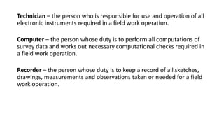 Technician – the person who is responsible for use and operation of all
electronic instruments required in a field work operation.
Computer – the person whose duty is to perform all computations of
survey data and works out necessary computational checks required in
a field work operation.
Recorder – the person whose duty is to keep a record of all sketches,
drawings, measurements and observations taken or needed for a field
work operation.
 