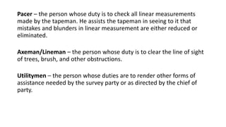 Pacer – the person whose duty is to check all linear measurements
made by the tapeman. He assists the tapeman in seeing to it that
mistakes and blunders in linear measurement are either reduced or
eliminated.
Axeman/Lineman – the person whose duty is to clear the line of sight
of trees, brush, and other obstructions.
Utilitymen – the person whose duties are to render other forms of
assistance needed by the survey party or as directed by the chief of
party.
 