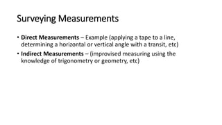 Surveying Measurements
• Direct Measurements – Example (applying a tape to a line,
determining a horizontal or vertical angle with a transit, etc)
• Indirect Measurements – (improvised measuring using the
knowledge of trigonometry or geometry, etc)
 