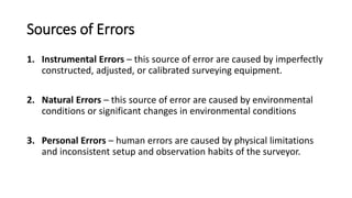 Sources of Errors
1. Instrumental Errors – this source of error are caused by imperfectly
constructed, adjusted, or calibrated surveying equipment.
2. Natural Errors – this source of error are caused by environmental
conditions or significant changes in environmental conditions
3. Personal Errors – human errors are caused by physical limitations
and inconsistent setup and observation habits of the surveyor.
 
