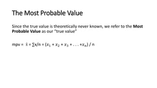 The Most Probable Value
Since the true value is theoretically never known, we refer to the Most
Probable Value as our “true value”
mpv = x̄ = ∑x/n = (𝑥1 + 𝑥2 + 𝑥3 + . . . +𝑥𝑛) / n
 