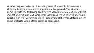 A surveying instructor sent out six groups of students to measure a
distance between two points marked on the ground. The students
came up with the following six different values: 250.25, 250.15, 249.90,
251.04, 250.50, and 251.22 meters. Assuming these values are equally
reliable and that variations result from accidental errors, determine the
most probable value of the distance measured.
 
