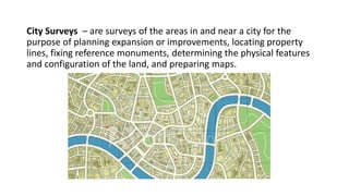 City Surveys – are surveys of the areas in and near a city for the
purpose of planning expansion or improvements, locating property
lines, fixing reference monuments, determining the physical features
and configuration of the land, and preparing maps.
 