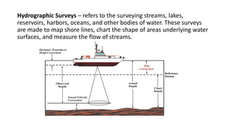 Hydrographic Surveys – refers to the surveying streams, lakes,
reservoirs, harbors, oceans, and other bodies of water. These surveys
are made to map shore lines, chart the shape of areas underlying water
surfaces, and measure the flow of streams.
 