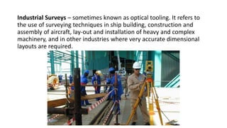 Industrial Surveys – sometimes known as optical tooling. It refers to
the use of surveying techniques in ship building, construction and
assembly of aircraft, lay-out and installation of heavy and complex
machinery, and in other industries where very accurate dimensional
layouts are required.
 