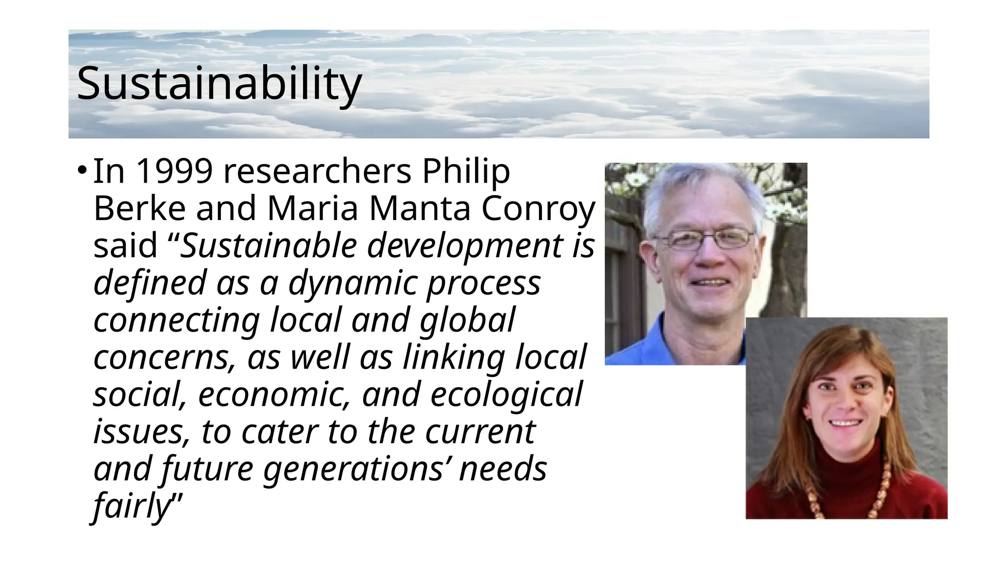 Sustainability
•In 1999 researchers Philip
Berke and Maria Manta Conroy
said “Sustainable development is
defined as a dynamic process
connecting local and global
concerns, as well as linking local
social, economic, and ecological
issues, to cater to the current
and future generations’ needs
fairly”
 