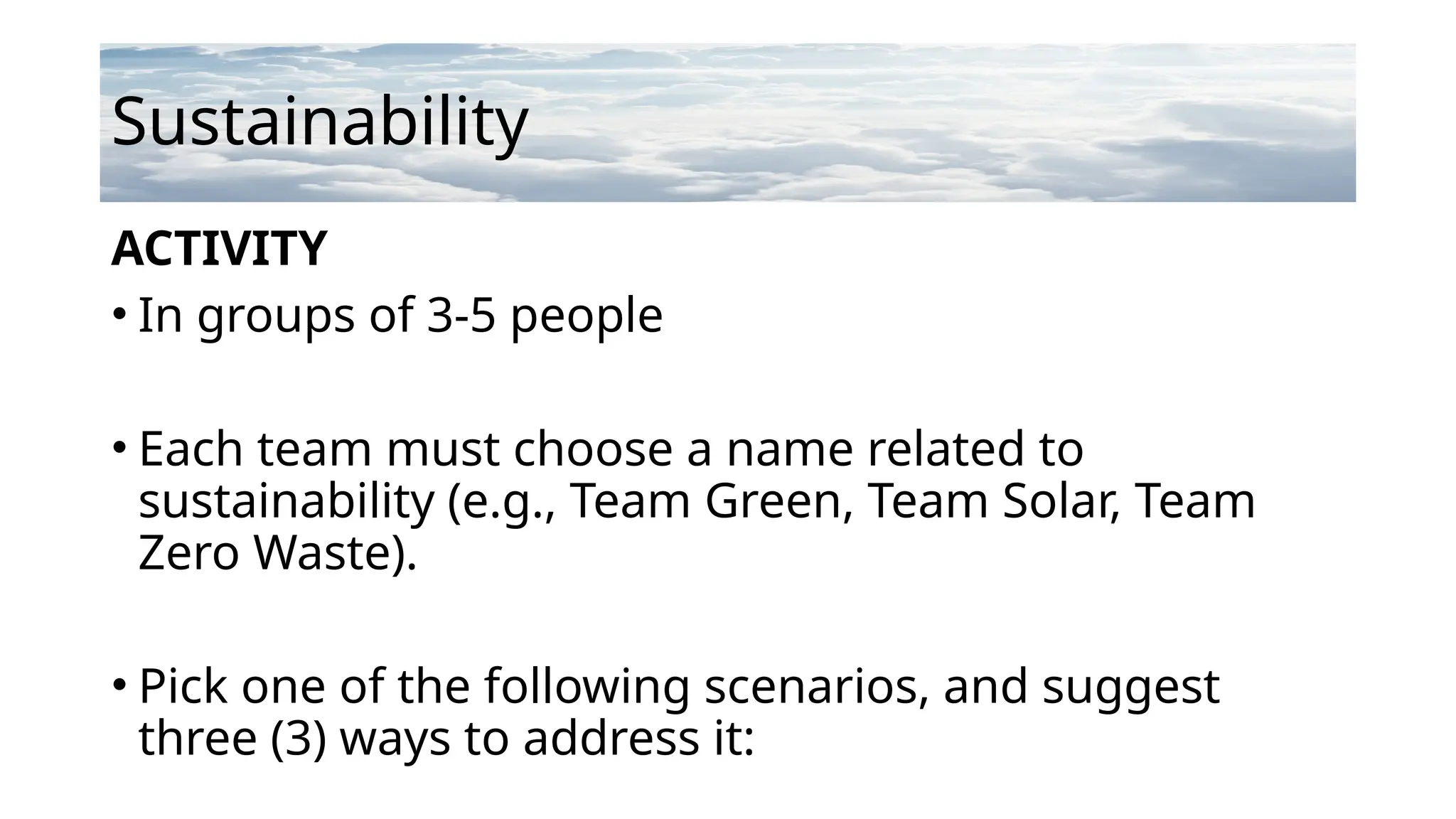 Sustainability
ACTIVITY
• In groups of 3-5 people
• Each team must choose a name related to
sustainability (e.g., Team Green, Team Solar, Team
Zero Waste).
• Pick one of the following scenarios, and suggest
three (3) ways to address it:
 