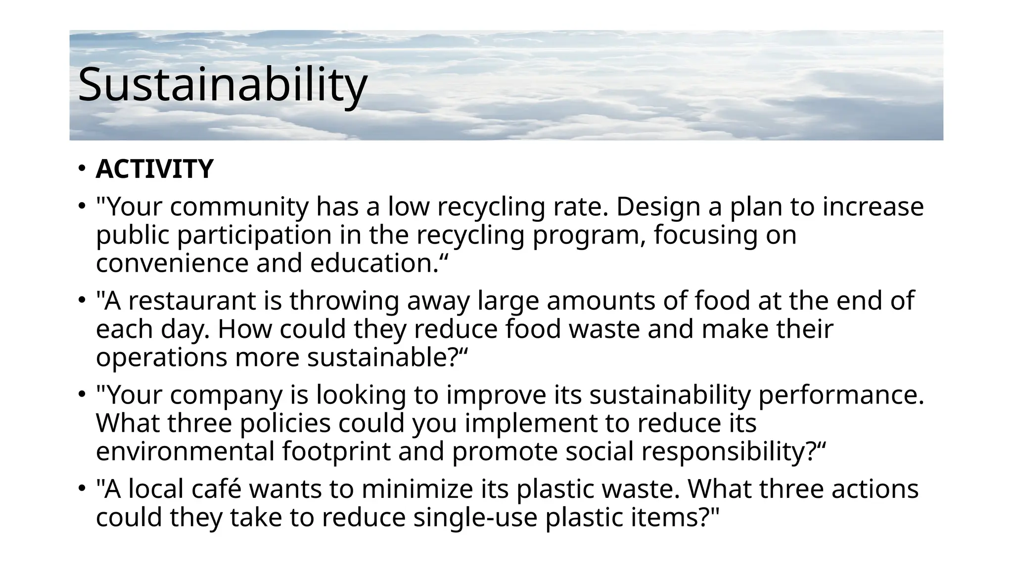 Sustainability
• ACTIVITY
• "Your community has a low recycling rate. Design a plan to increase
public participation in the recycling program, focusing on
convenience and education.“
• "A restaurant is throwing away large amounts of food at the end of
each day. How could they reduce food waste and make their
operations more sustainable?“
• "Your company is looking to improve its sustainability performance.
What three policies could you implement to reduce its
environmental footprint and promote social responsibility?“
• "A local café wants to minimize its plastic waste. What three actions
could they take to reduce single-use plastic items?"
 