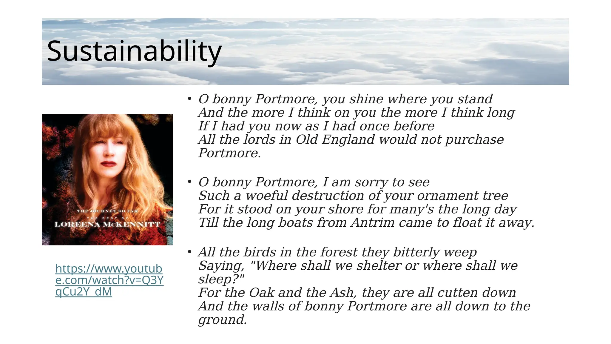 Sustainability
• O bonny Portmore, you shine where you stand
And the more I think on you the more I think long
If I had you now as I had once before
All the lords in Old England would not purchase
Portmore.
• O bonny Portmore, I am sorry to see
Such a woeful destruction of your ornament tree
For it stood on your shore for many's the long day
Till the long boats from Antrim came to float it away.
• All the birds in the forest they bitterly weep
Saying, "Where shall we shelter or where shall we
sleep?"
For the Oak and the Ash, they are all cutten down
And the walls of bonny Portmore are all down to the
ground.
https://www.youtub
e.com/watch?v=Q3Y
qCu2Y_dM
 