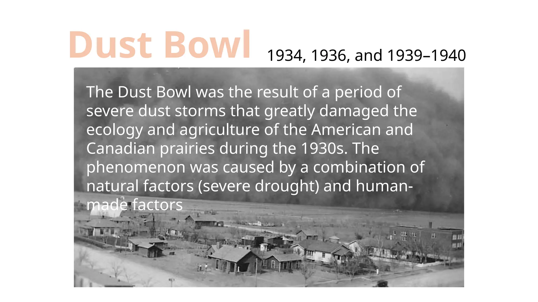 1934, 1936, and 1939–1940
Dust Bowl
The Dust Bowl was the result of a period of
severe dust storms that greatly damaged the
ecology and agriculture of the American and
Canadian prairies during the 1930s. The
phenomenon was caused by a combination of
natural factors (severe drought) and human-
made factors
 