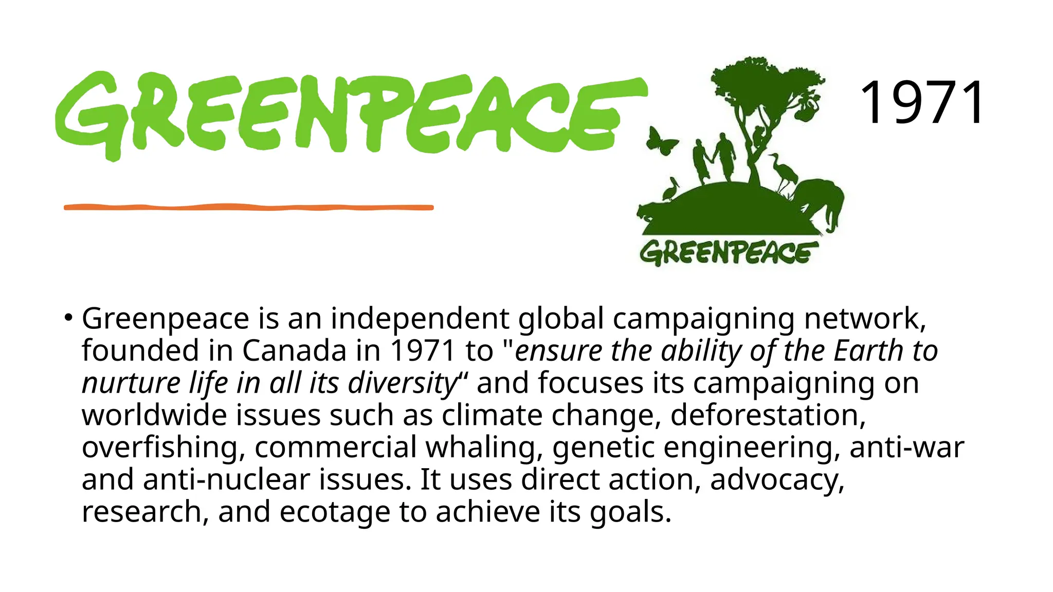• Greenpeace is an independent global campaigning network,
founded in Canada in 1971 to "ensure the ability of the Earth to
nurture life in all its diversity“ and focuses its campaigning on
worldwide issues such as climate change, deforestation,
overfishing, commercial whaling, genetic engineering, anti-war
and anti-nuclear issues. It uses direct action, advocacy,
research, and ecotage to achieve its goals.
1971
 