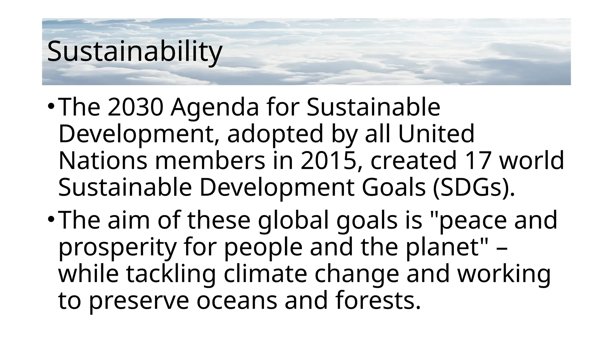 Sustainability
•The 2030 Agenda for Sustainable
Development, adopted by all United
Nations members in 2015, created 17 world
Sustainable Development Goals (SDGs).
•The aim of these global goals is "peace and
prosperity for people and the planet" –
while tackling climate change and working
to preserve oceans and forests.
 