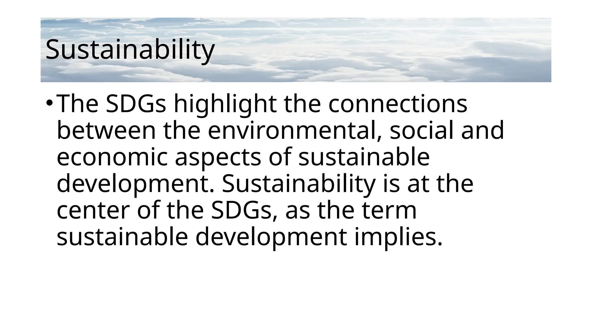 Sustainability
•The SDGs highlight the connections
between the environmental, social and
economic aspects of sustainable
development. Sustainability is at the
center of the SDGs, as the term
sustainable development implies.
 