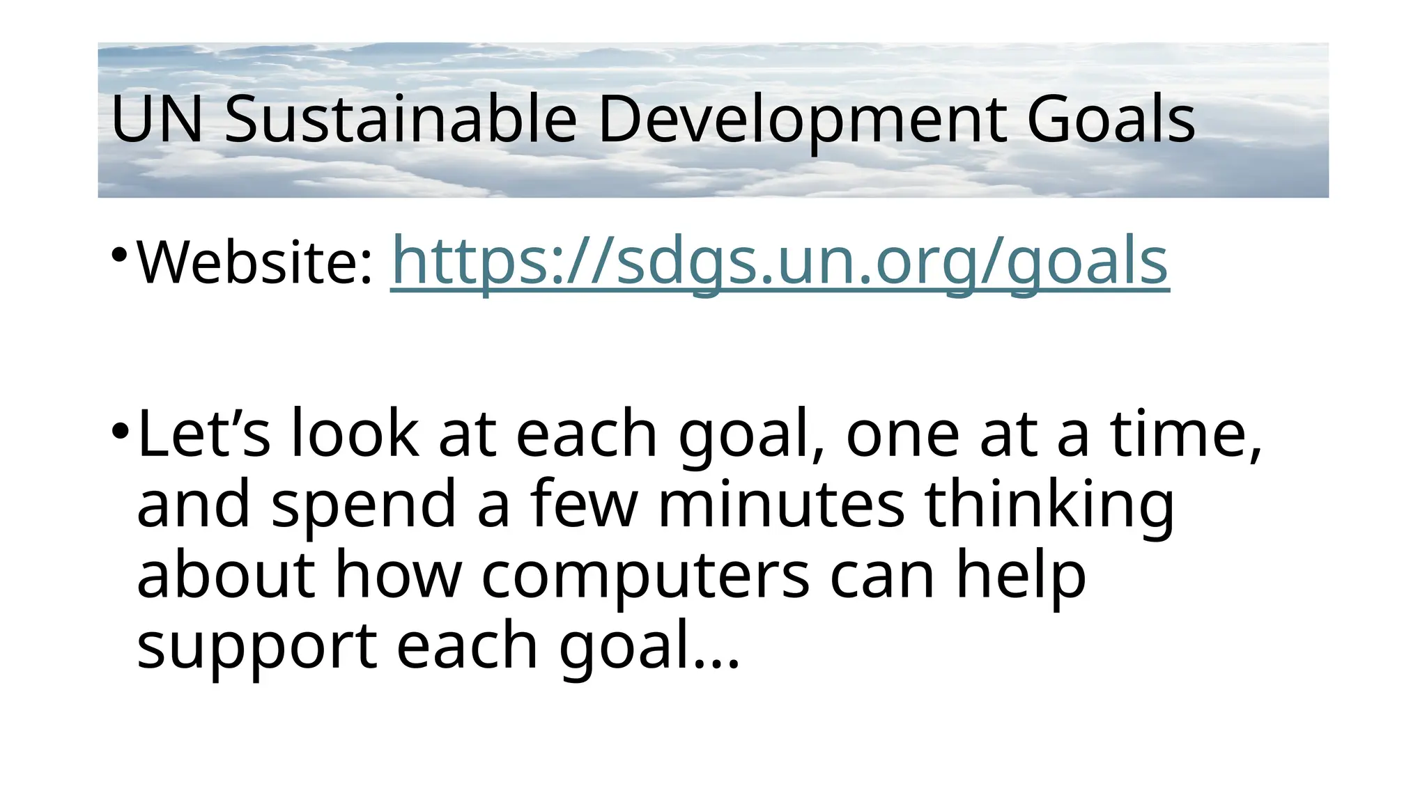 UN Sustainable Development Goals
•Website: https://sdgs.un.org/goals
•Let’s look at each goal, one at a time,
and spend a few minutes thinking
about how computers can help
support each goal…
 