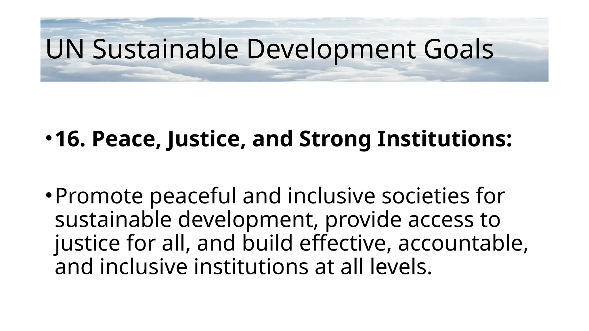 UN Sustainable Development Goals
•16. Peace, Justice, and Strong Institutions:
•Promote peaceful and inclusive societies for
sustainable development, provide access to
justice for all, and build effective, accountable,
and inclusive institutions at all levels.
 