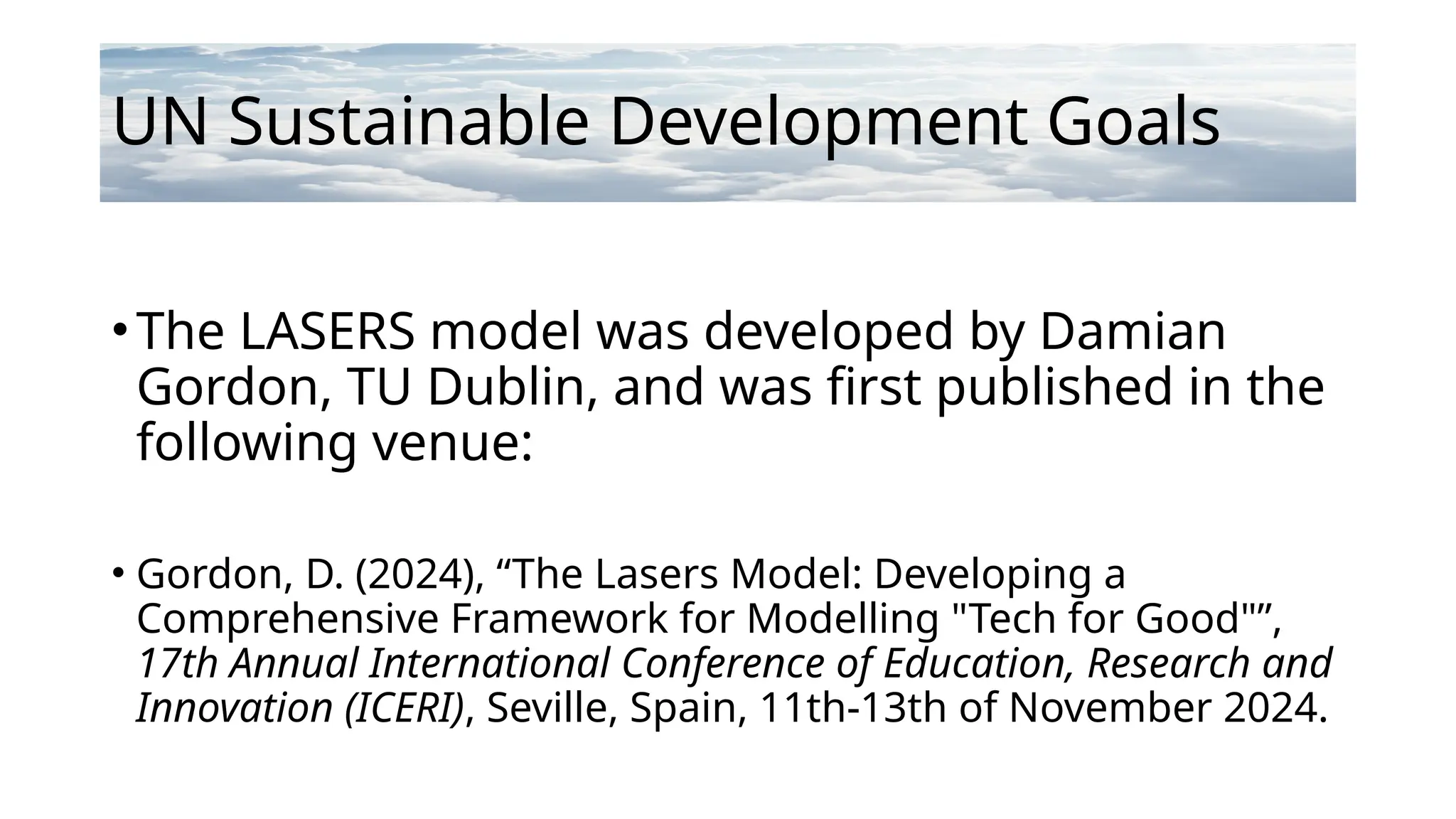 UN Sustainable Development Goals
•The LASERS model was developed by Damian
Gordon, TU Dublin, and was first published in the
following venue:
• Gordon, D. (2024), “The Lasers Model: Developing a
Comprehensive Framework for Modelling "Tech for Good"”,
17th Annual International Conference of Education, Research and
Innovation (ICERI), Seville, Spain, 11th-13th of November 2024.
 