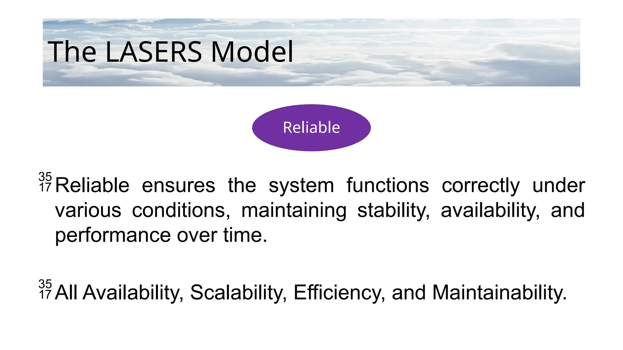 Reliable
The LASERS Model
Reliable ensures the system functions correctly under
various conditions, maintaining stability, availability, and
performance over time.
All Availability, Scalability, Efficiency, and Maintainability.
 