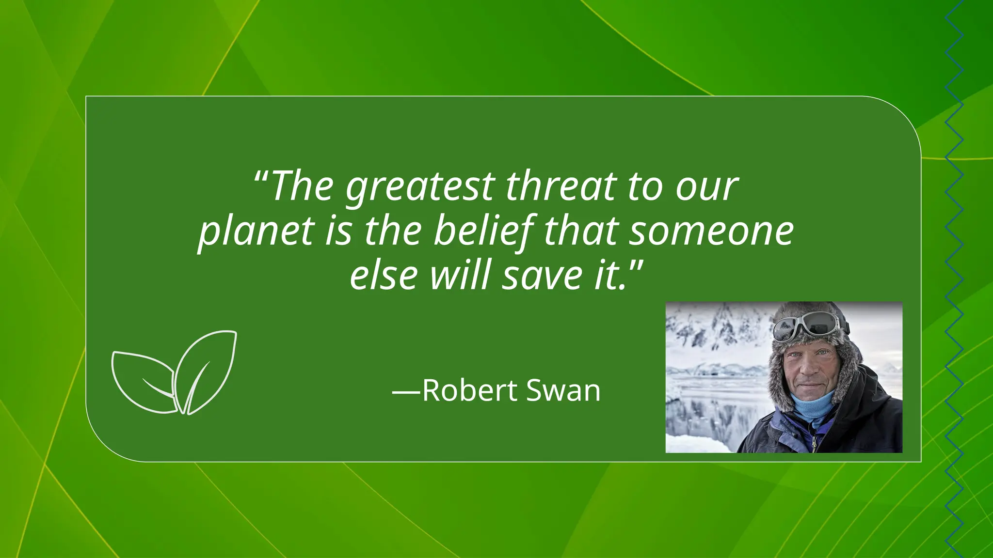 “The greatest threat to our
planet is the belief that someone
else will save it.”
—Robert Swan
 