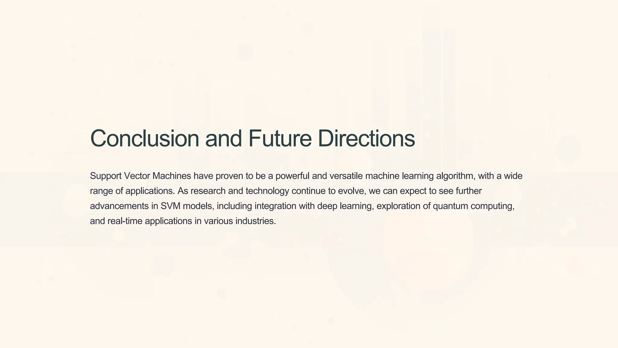 Conclusion and Future Directions
Support Vector Machines have proven to be a powerful and versatile machine learning algorithm, with a wide
range of applications. As research and technology continue to evolve, we can expect to see further
advancements in SVM models, including integration with deep learning, exploration of quantum computing,
and real-time applications in various industries.
 