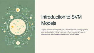 Introduction to SVM
Models
Support Vector Machines (SVMs) are a powerful machine learning algorithm
used for classification and regression tasks. This introduction provides an
overview of the key principles and applications of SVM models.
 