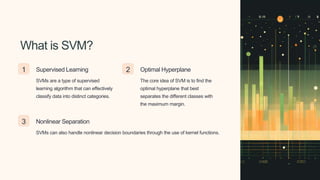 What is SVM?
1 Supervised Learning
SVMs are a type of supervised
learning algorithm that can effectively
classify data into distinct categories.
2 Optimal Hyperplane
The core idea of SVM is to find the
optimal hyperplane that best
separates the different classes with
the maximum margin.
3 Nonlinear Separation
SVMs can also handle nonlinear decision boundaries through the use of kernel functions.
 