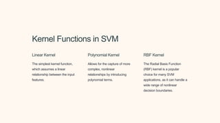 Kernel Functions in SVM
Linear Kernel
The simplest kernel function,
which assumes a linear
relationship between the input
features.
Polynomial Kernel
Allows for the capture of more
complex, nonlinear
relationships by introducing
polynomial terms.
RBF Kernel
The Radial Basis Function
(RBF) kernel is a popular
choice for many SVM
applications, as it can handle a
wide range of nonlinear
decision boundaries.
 