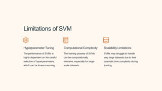 Limitations of SVM
Hyperparameter Tuning
The performance of SVMs is
highly dependent on the careful
selection of hyperparameters,
which can be time-consuming.
Computational Complexity
The training process of SVMs
can be computationally
intensive, especially for large-
scale datasets.
Scalability Limitations
SVMs may struggle to handle
very large datasets due to their
quadratic time complexity during
training.
 