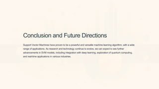 Conclusion and Future Directions
Support Vector Machines have proven to be a powerful and versatile machine learning algorithm, with a wide
range of applications. As research and technology continue to evolve, we can expect to see further
advancements in SVM models, including integration with deep learning, exploration of quantum computing,
and real-time applications in various industries.
 