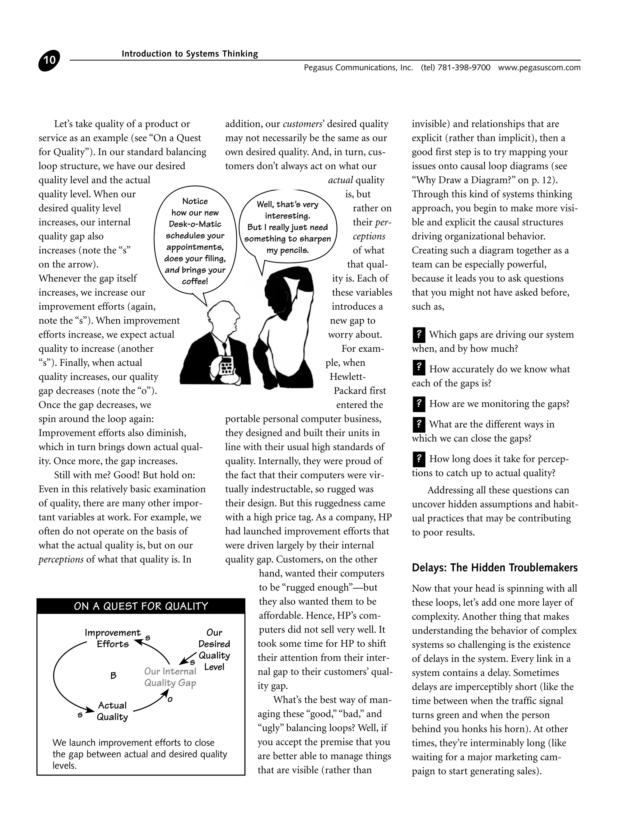 Let’s take quality of a product or
service as an example (see “On a Quest
for Quality”). In our standard balancing
loop structure, we have our desired
quality level and the actual
quality level. When our
desired quality level
increases, our internal
quality gap also
increases (note the “s”
on the arrow).
Whenever the gap itself
increases, we increase our
improvement efforts (again,
note the “s”). When improvement
efforts increase, we expect actual
quality to increase (another
“s”). Finally, when actual
quality increases, our quality
gap decreases (note the “o”).
Once the gap decreases, we
spin around the loop again:
Improvement efforts also diminish,
which in turn brings down actual qual-
ity. Once more, the gap increases.
Still with me? Good! But hold on:
Even in this relatively basic examination
of quality, there are many other impor-
tant variables at work. For example, we
often do not operate on the basis of
what the actual quality is, but on our
perceptions of what that quality is. In
addition, our customers’ desired quality
may not necessarily be the same as our
own desired quality. And, in turn, cus-
tomers don’t always act on what our
actual quality
is, but
rather on
their per-
ceptions
of what
that qual-
ity is. Each of
these variables
introduces a
new gap to
worry about.
For exam-
ple, when
Hewlett-
Packard first
entered the
portable personal computer business,
they designed and built their units in
line with their usual high standards of
quality. Internally, they were proud of
the fact that their computers were vir-
tually indestructable, so rugged was
their design. But this ruggedness came
with a high price tag. As a company, HP
had launched improvement efforts that
were driven largely by their internal
quality gap. Customers, on the other
hand, wanted their computers
to be “rugged enough”—but
they also wanted them to be
affordable. Hence, HP’s com-
puters did not sell very well. It
took some time for HP to shift
their attention from their inter-
nal gap to their customers’ qual-
ity gap.
What’s the best way of man-
aging these “good,”“bad,” and
“ugly” balancing loops? Well, if
you accept the premise that you
are better able to manage things
that are visible (rather than
invisible) and relationships that are
explicit (rather than implicit), then a
good first step is to try mapping your
issues onto causal loop diagrams (see
“Why Draw a Diagram?” on p. 12).
Through this kind of systems thinking
approach, you begin to make more visi-
ble and explicit the causal structures
driving organizational behavior.
Creating such a diagram together as a
team can be especially powerful,
because it leads you to ask questions
that you might not have asked before,
such as,
Which gaps are driving our system
when, and by how much?
How accurately do we know what
each of the gaps is?
How are we monitoring the gaps?
What are the different ways in
which we can close the gaps?
How long does it take for percep-
tions to catch up to actual quality?
Addressing all these questions can
uncover hidden assumptions and habit-
ual practices that may be contributing
to poor results.
Delays: The Hidden Troublemakers
Now that your head is spinning with all
these loops, let’s add one more layer of
complexity. Another thing that makes
understanding the behavior of complex
systems so challenging is the existence
of delays in the system. Every link in a
system contains a delay. Sometimes
delays are imperceptibly short (like the
time between when the traffic signal
turns green and when the person
behind you honks his horn). At other
times, they’re interminably long (like
waiting for a major marketing cam-
paign to start generating sales).
?
?
?
?
?
Introduction to Systems Thinking
Pegasus Communications, Inc. (tel) 781-398-9700 www.pegasuscom.com
10
ON A QUEST FOR QUALITY
Improvement
Efforts
Actual
Quality
Our
Desired
Quality
LevelOur Internal
Quality Gap
s
s
s
o
B
We launch improvement efforts to close
the gap between actual and desired quality
levels.
Notice
how our new
Desk-o-Matic
schedules your
appointments,
does your filing,
and brings your
coffee!
Well, that's very
interesting.
But I really just need
something to sharpen
my pencils.
 