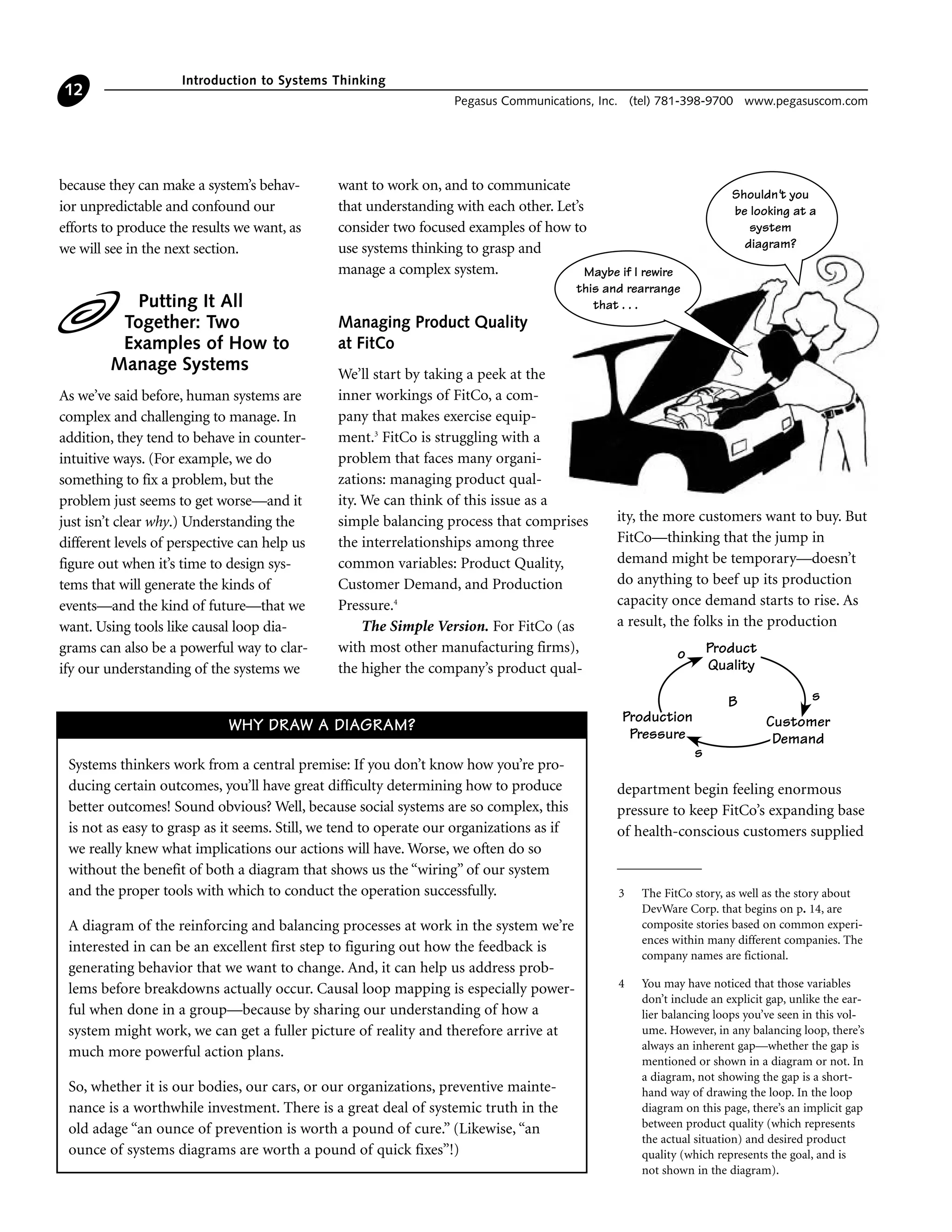 because they can make a system’s behav-
ior unpredictable and confound our
efforts to produce the results we want, as
we will see in the next section.
Putting It All
Together: Two
Examples of How to
Manage Systems
As we’ve said before, human systems are
complex and challenging to manage. In
addition, they tend to behave in counter-
intuitive ways. (For example, we do
something to fix a problem, but the
problem just seems to get worse—and it
just isn’t clear why.) Understanding the
different levels of perspective can help us
figure out when it’s time to design sys-
tems that will generate the kinds of
events—and the kind of future—that we
want. Using tools like causal loop dia-
grams can also be a powerful way to clar-
ify our understanding of the systems we
want to work on, and to communicate
that understanding with each other. Let’s
consider two focused examples of how to
use systems thinking to grasp and
manage a complex system.
Managing Product Quality
at FitCo
We’ll start by taking a peek at the
inner workings of FitCo, a com-
pany that makes exercise equip-
ment.3
FitCo is struggling with a
problem that faces many organi-
zations: managing product qual-
ity. We can think of this issue as a
simple balancing process that comprises
the interrelationships among three
common variables: Product Quality,
Customer Demand, and Production
Pressure.4
The Simple Version. For FitCo (as
with most other manufacturing firms),
the higher the company’s product qual-
ity, the more customers want to buy. But
FitCo—thinking that the jump in
demand might be temporary—doesn’t
do anything to beef up its production
capacity once demand starts to rise. As
a result, the folks in the production
department begin feeling enormous
pressure to keep FitCo’s expanding base
of health-conscious customers supplied
Introduction to Systems Thinking
Pegasus Communications, Inc. (tel) 781-398-9700 www.pegasuscom.com
12
3 The FitCo story, as well as the story about
DevWare Corp. that begins on p. 14, are
composite stories based on common experi-
ences within many different companies. The
company names are fictional.
4 You may have noticed that those variables
don’t include an explicit gap, unlike the ear-
lier balancing loops you’ve seen in this vol-
ume. However, in any balancing loop, there’s
always an inherent gap—whether the gap is
mentioned or shown in a diagram or not. In
a diagram, not showing the gap is a short-
hand way of drawing the loop. In the loop
diagram on this page, there’s an implicit gap
between product quality (which represents
the actual situation) and desired product
quality (which represents the goal, and is
not shown in the diagram).
Maybe if I rewire
this and rearrange
that . . .
Shouldn't you
be looking at a
system
diagram?
Systems thinkers work from a central premise: If you don’t know how you’re pro-
ducing certain outcomes, you’ll have great difficulty determining how to produce
better outcomes! Sound obvious? Well, because social systems are so complex, this
is not as easy to grasp as it seems. Still, we tend to operate our organizations as if
we really knew what implications our actions will have. Worse, we often do so
without the benefit of both a diagram that shows us the “wiring” of our system
and the proper tools with which to conduct the operation successfully.
A diagram of the reinforcing and balancing processes at work in the system we’re
interested in can be an excellent first step to figuring out how the feedback is
generating behavior that we want to change. And, it can help us address prob-
lems before breakdowns actually occur. Causal loop mapping is especially power-
ful when done in a group—because by sharing our understanding of how a
system might work, we can get a fuller picture of reality and therefore arrive at
much more powerful action plans.
So, whether it is our bodies, our cars, or our organizations, preventive mainte-
nance is a worthwhile investment. There is a great deal of systemic truth in the
old adage “an ounce of prevention is worth a pound of cure.” (Likewise, “an
ounce of systems diagrams are worth a pound of quick fixes”!)
WHY DRAW A DIAGRAM?
Production
Pressure
Customer
Demand
s
sB
Product
Quality
o
 