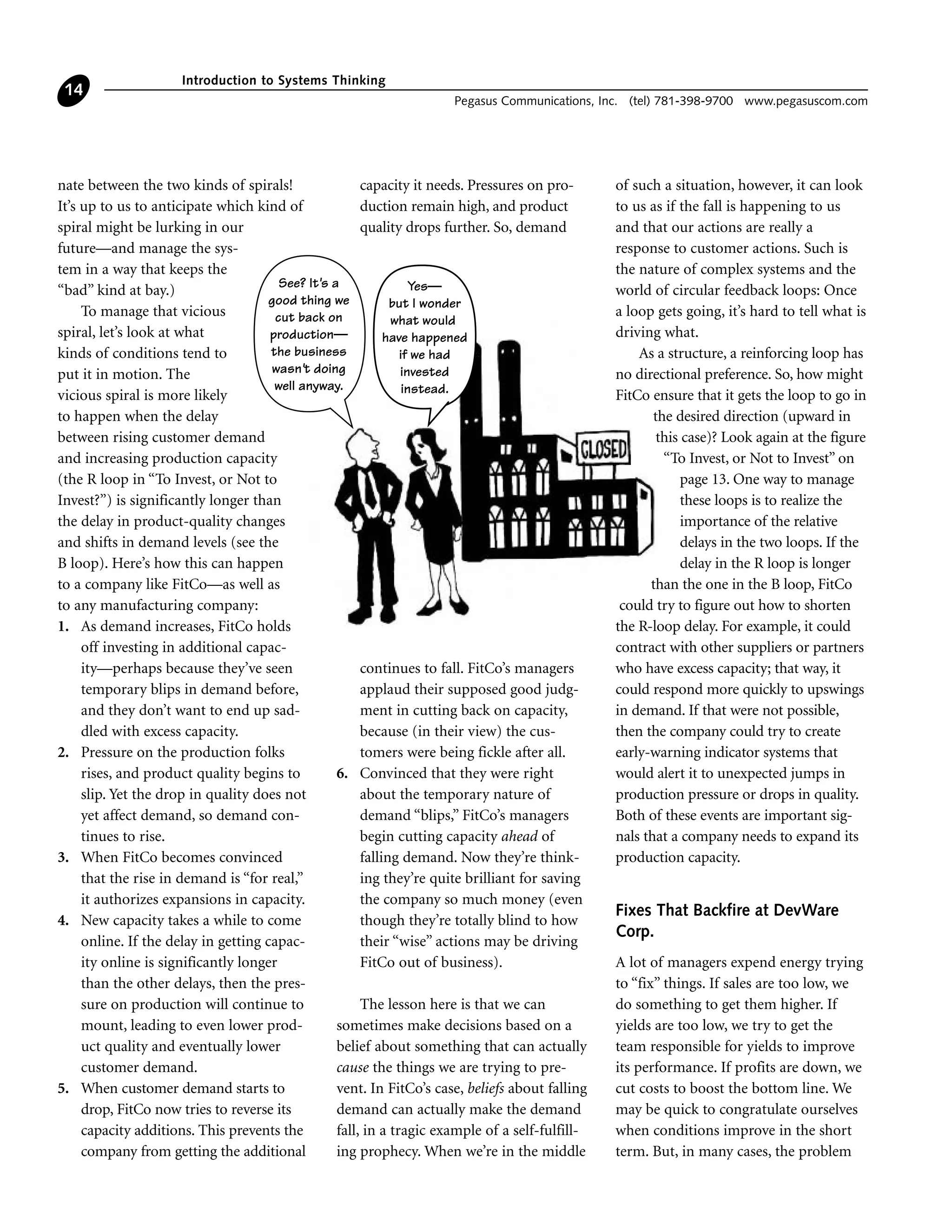 nate between the two kinds of spirals!
It’s up to us to anticipate which kind of
spiral might be lurking in our
future—and manage the sys-
tem in a way that keeps the
“bad” kind at bay.)
To manage that vicious
spiral, let’s look at what
kinds of conditions tend to
put it in motion. The
vicious spiral is more likely
to happen when the delay
between rising customer demand
and increasing production capacity
(the R loop in “To Invest, or Not to
Invest?”) is significantly longer than
the delay in product-quality changes
and shifts in demand levels (see the
B loop). Here’s how this can happen
to a company like FitCo—as well as
to any manufacturing company:
1. As demand increases, FitCo holds
off investing in additional capac-
ity—perhaps because they’ve seen
temporary blips in demand before,
and they don’t want to end up sad-
dled with excess capacity.
2. Pressure on the production folks
rises, and product quality begins to
slip. Yet the drop in quality does not
yet affect demand, so demand con-
tinues to rise.
3. When FitCo becomes convinced
that the rise in demand is “for real,”
it authorizes expansions in capacity.
4. New capacity takes a while to come
online. If the delay in getting capac-
ity online is significantly longer
than the other delays, then the pres-
sure on production will continue to
mount, leading to even lower prod-
uct quality and eventually lower
customer demand.
5. When customer demand starts to
drop, FitCo now tries to reverse its
capacity additions. This prevents the
company from getting the additional
capacity it needs. Pressures on pro-
duction remain high, and product
quality drops further. So, demand
continues to fall. FitCo’s managers
applaud their supposed good judg-
ment in cutting back on capacity,
because (in their view) the cus-
tomers were being fickle after all.
6. Convinced that they were right
about the temporary nature of
demand “blips,” FitCo’s managers
begin cutting capacity ahead of
falling demand. Now they’re think-
ing they’re quite brilliant for saving
the company so much money (even
though they’re totally blind to how
their “wise” actions may be driving
FitCo out of business).
The lesson here is that we can
sometimes make decisions based on a
belief about something that can actually
cause the things we are trying to pre-
vent. In FitCo’s case, beliefs about falling
demand can actually make the demand
fall, in a tragic example of a self-fulfill-
ing prophecy. When we’re in the middle
of such a situation, however, it can look
to us as if the fall is happening to us
and that our actions are really a
response to customer actions. Such is
the nature of complex systems and the
world of circular feedback loops: Once
a loop gets going, it’s hard to tell what is
driving what.
As a structure, a reinforcing loop has
no directional preference. So, how might
FitCo ensure that it gets the loop to go in
the desired direction (upward in
this case)? Look again at the figure
“To Invest, or Not to Invest” on
page 13. One way to manage
these loops is to realize the
importance of the relative
delays in the two loops. If the
delay in the R loop is longer
than the one in the B loop, FitCo
could try to figure out how to shorten
the R-loop delay. For example, it could
contract with other suppliers or partners
who have excess capacity; that way, it
could respond more quickly to upswings
in demand. If that were not possible,
then the company could try to create
early-warning indicator systems that
would alert it to unexpected jumps in
production pressure or drops in quality.
Both of these events are important sig-
nals that a company needs to expand its
production capacity.
Fixes That Backfire at DevWare
Corp.
A lot of managers expend energy trying
to “fix” things. If sales are too low, we
do something to get them higher. If
yields are too low, we try to get the
team responsible for yields to improve
its performance. If profits are down, we
cut costs to boost the bottom line. We
may be quick to congratulate ourselves
when conditions improve in the short
term. But, in many cases, the problem
Introduction to Systems Thinking
Pegasus Communications, Inc. (tel) 781-398-9700 www.pegasuscom.com
14
See? It's a
good thing we
cut back on
production—
the business
wasn't doing
well anyway.
Yes—
but I wonder
what would
have happened
if we had
invested
instead.
 