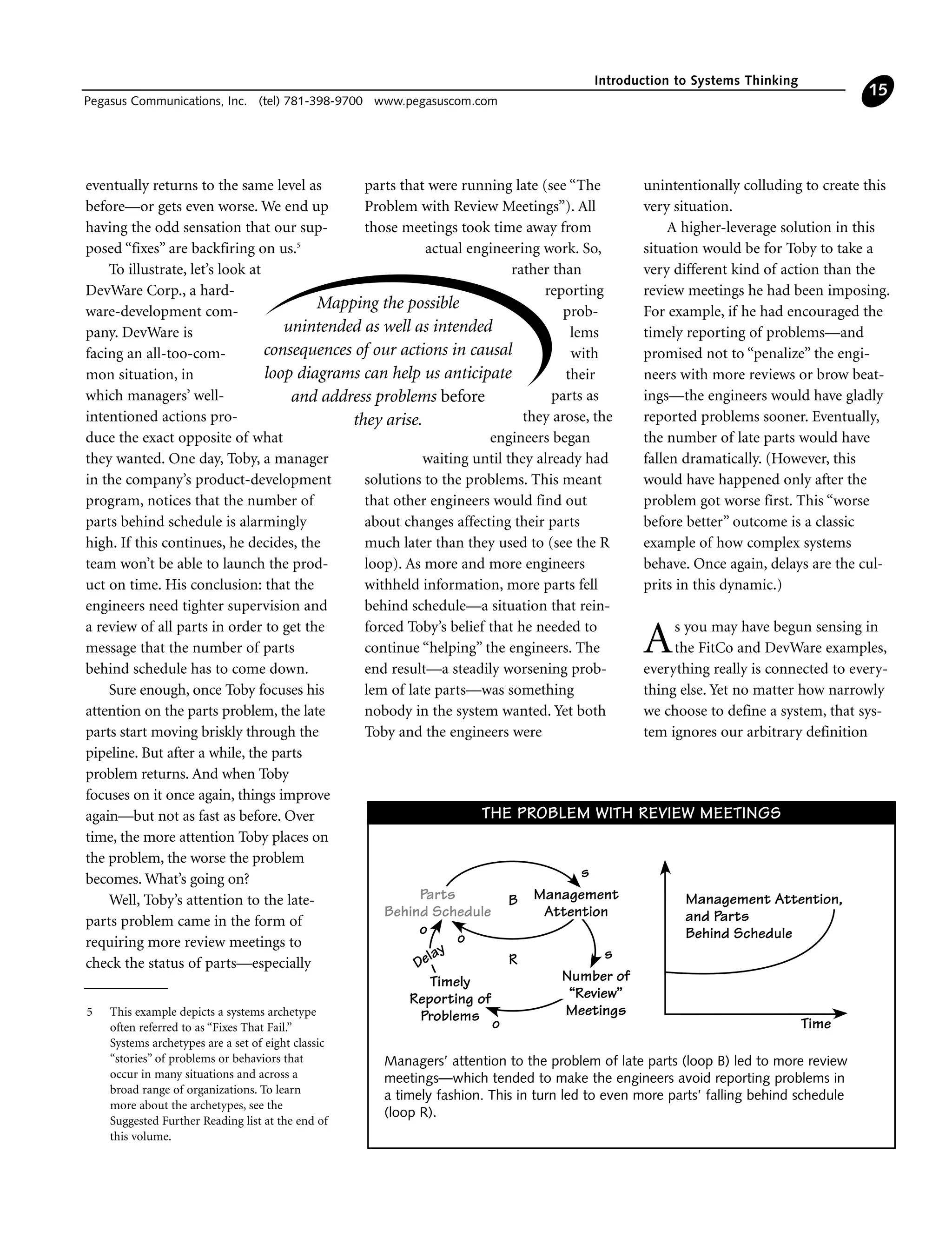 eventually returns to the same level as
before—or gets even worse. We end up
having the odd sensation that our sup-
posed “fixes” are backfiring on us.5
To illustrate, let’s look at
DevWare Corp., a hard-
ware-development com-
pany. DevWare is
facing an all-too-com-
mon situation, in
which managers’ well-
intentioned actions pro-
duce the exact opposite of what
they wanted. One day, Toby, a manager
in the company’s product-development
program, notices that the number of
parts behind schedule is alarmingly
high. If this continues, he decides, the
team won’t be able to launch the prod-
uct on time. His conclusion: that the
engineers need tighter supervision and
a review of all parts in order to get the
message that the number of parts
behind schedule has to come down.
Sure enough, once Toby focuses his
attention on the parts problem, the late
parts start moving briskly through the
pipeline. But after a while, the parts
problem returns. And when Toby
focuses on it once again, things improve
again—but not as fast as before. Over
time, the more attention Toby places on
the problem, the worse the problem
becomes. What’s going on?
Well, Toby’s attention to the late-
parts problem came in the form of
requiring more review meetings to
check the status of parts—especially
parts that were running late (see “The
Problem with Review Meetings”). All
those meetings took time away from
actual engineering work. So,
rather than
reporting
prob-
lems
with
their
parts as
they arose, the
engineers began
waiting until they already had
solutions to the problems. This meant
that other engineers would find out
about changes affecting their parts
much later than they used to (see the R
loop). As more and more engineers
withheld information, more parts fell
behind schedule—a situation that rein-
forced Toby’s belief that he needed to
continue “helping” the engineers. The
end result—a steadily worsening prob-
lem of late parts—was something
nobody in the system wanted. Yet both
Toby and the engineers were
unintentionally colluding to create this
very situation.
A higher-leverage solution in this
situation would be for Toby to take a
very different kind of action than the
review meetings he had been imposing.
For example, if he had encouraged the
timely reporting of problems—and
promised not to “penalize” the engi-
neers with more reviews or brow beat-
ings—the engineers would have gladly
reported problems sooner. Eventually,
the number of late parts would have
fallen dramatically. (However, this
would have happened only after the
problem got worse first. This “worse
before better” outcome is a classic
example of how complex systems
behave. Once again, delays are the cul-
prits in this dynamic.)
As you may have begun sensing in
the FitCo and DevWare examples,
everything really is connected to every-
thing else. Yet no matter how narrowly
we choose to define a system, that sys-
tem ignores our arbitrary definition
Introduction to Systems Thinking
Pegasus Communications, Inc. (tel) 781-398-9700 www.pegasuscom.com
15
Management Attention,
and Parts
Behind Schedule
Time
Timely
Reporting of
Problems
Number of
“Review”
Meetings
Delay
o
s
s
o
R
Parts
Behind Schedule
Management
Attention
o
B
Managers’ attention to the problem of late parts (loop B) led to more review
meetings—which tended to make the engineers avoid reporting problems in
a timely fashion. This in turn led to even more parts’ falling behind schedule
(loop R).
THE PROBLEM WITH REVIEW MEETINGS
5 This example depicts a systems archetype
often referred to as “Fixes That Fail.”
Systems archetypes are a set of eight classic
“stories” of problems or behaviors that
occur in many situations and across a
broad range of organizations. To learn
more about the archetypes, see the
Suggested Further Reading list at the end of
this volume.
Mapping the possible
unintended as well as intended
consequences of our actions in causal
loop diagrams can help us anticipate
and address problems before
they arise.
 