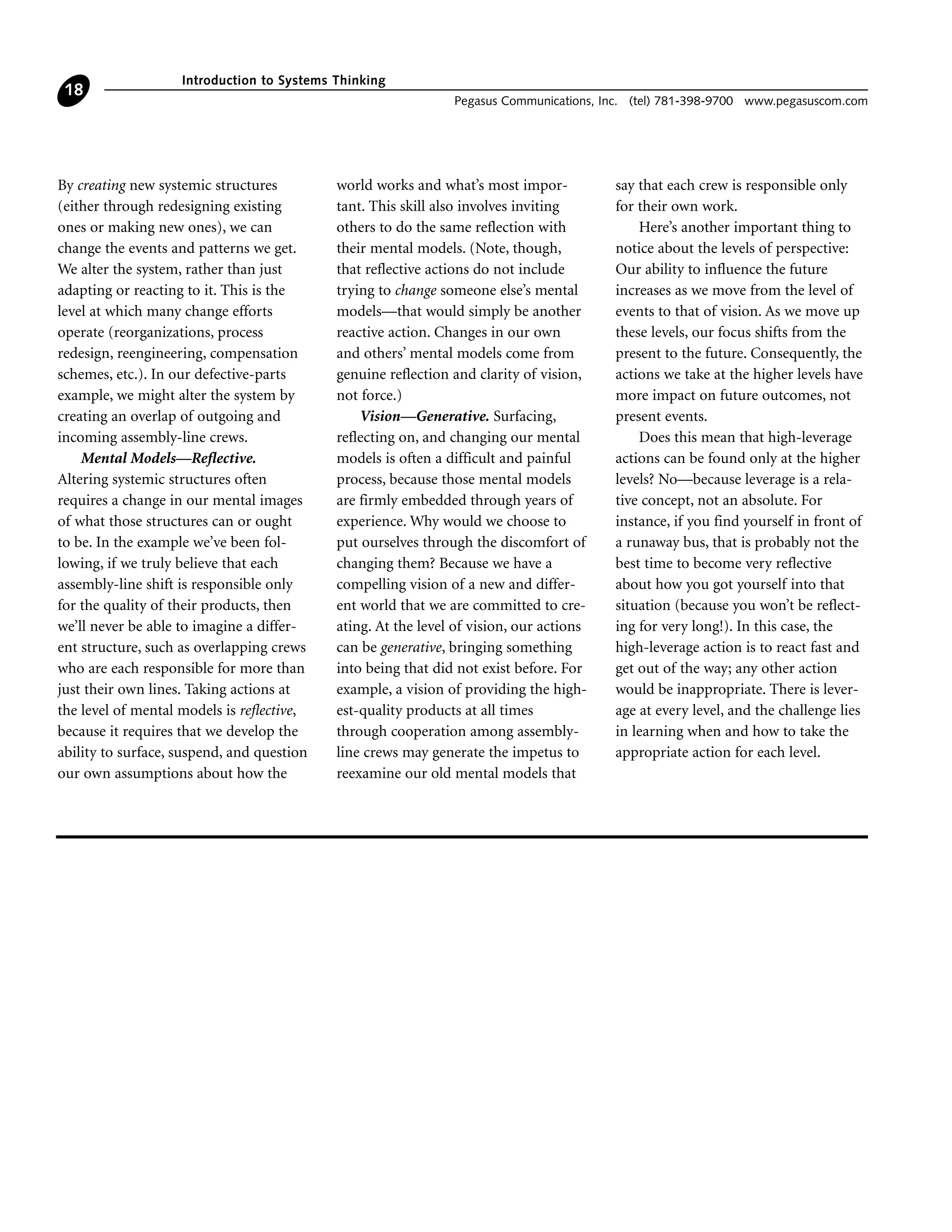 By creating new systemic structures
(either through redesigning existing
ones or making new ones), we can
change the events and patterns we get.
We alter the system, rather than just
adapting or reacting to it. This is the
level at which many change efforts
operate (reorganizations, process
redesign, reengineering, compensation
schemes, etc.). In our defective-parts
example, we might alter the system by
creating an overlap of outgoing and
incoming assembly-line crews.
Mental Models—Reflective.
Altering systemic structures often
requires a change in our mental images
of what those structures can or ought
to be. In the example we’ve been fol-
lowing, if we truly believe that each
assembly-line shift is responsible only
for the quality of their products, then
we’ll never be able to imagine a differ-
ent structure, such as overlapping crews
who are each responsible for more than
just their own lines. Taking actions at
the level of mental models is reflective,
because it requires that we develop the
ability to surface, suspend, and question
our own assumptions about how the
world works and what’s most impor-
tant. This skill also involves inviting
others to do the same reflection with
their mental models. (Note, though,
that reflective actions do not include
trying to change someone else’s mental
models—that would simply be another
reactive action. Changes in our own
and others’ mental models come from
genuine reflection and clarity of vision,
not force.)
Vision—Generative. Surfacing,
reflecting on, and changing our mental
models is often a difficult and painful
process, because those mental models
are firmly embedded through years of
experience. Why would we choose to
put ourselves through the discomfort of
changing them? Because we have a
compelling vision of a new and differ-
ent world that we are committed to cre-
ating. At the level of vision, our actions
can be generative, bringing something
into being that did not exist before. For
example, a vision of providing the high-
est-quality products at all times
through cooperation among assembly-
line crews may generate the impetus to
reexamine our old mental models that
say that each crew is responsible only
for their own work.
Here’s another important thing to
notice about the levels of perspective:
Our ability to influence the future
increases as we move from the level of
events to that of vision. As we move up
these levels, our focus shifts from the
present to the future. Consequently, the
actions we take at the higher levels have
more impact on future outcomes, not
present events.
Does this mean that high-leverage
actions can be found only at the higher
levels? No—because leverage is a rela-
tive concept, not an absolute. For
instance, if you find yourself in front of
a runaway bus, that is probably not the
best time to become very reflective
about how you got yourself into that
situation (because you won’t be reflect-
ing for very long!). In this case, the
high-leverage action is to react fast and
get out of the way; any other action
would be inappropriate. There is lever-
age at every level, and the challenge lies
in learning when and how to take the
appropriate action for each level.
Introduction to Systems Thinking
Pegasus Communications, Inc. (tel) 781-398-9700 www.pegasuscom.com
18
 