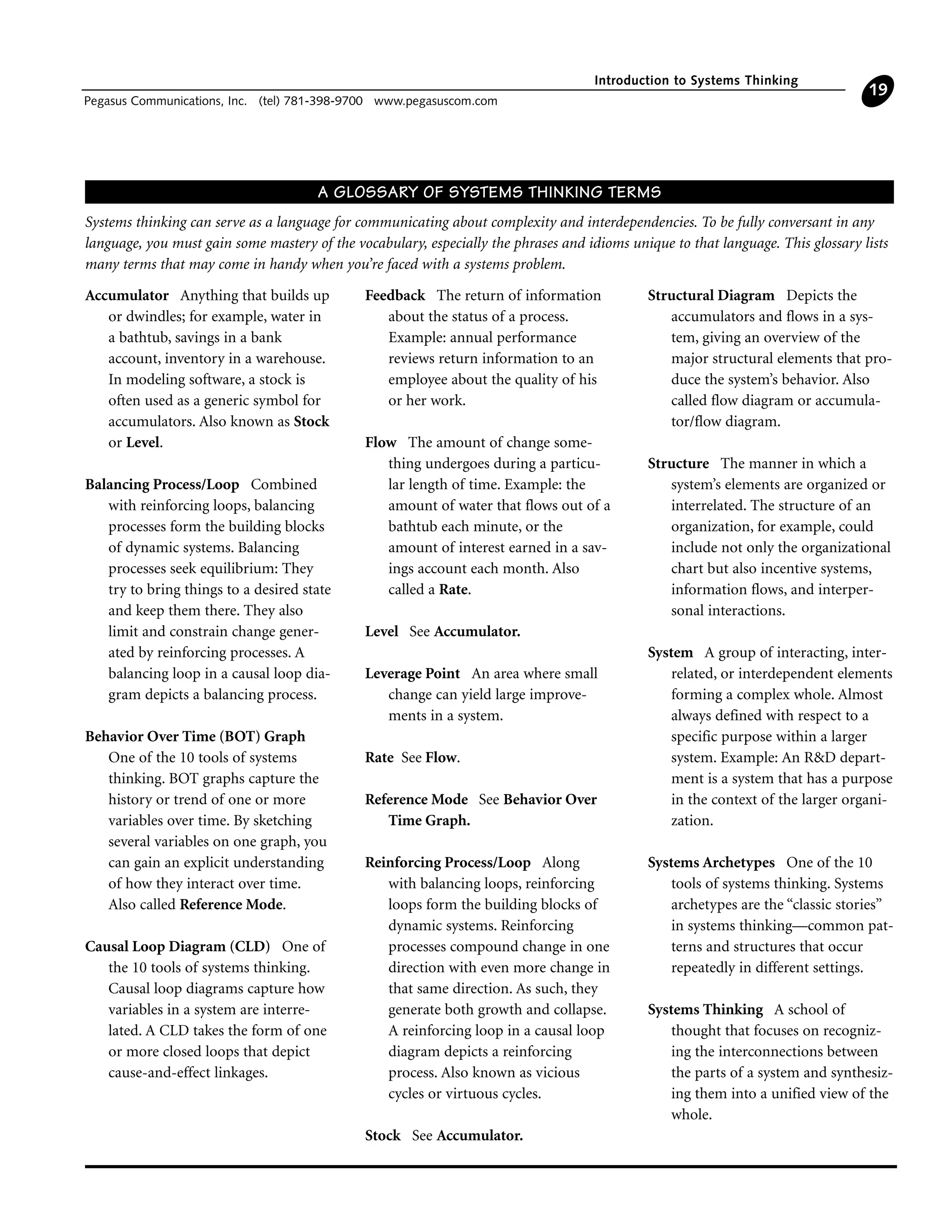 Introduction to Systems Thinking
Pegasus Communications, Inc. (tel) 781-398-9700 www.pegasuscom.com
19
Accumulator Anything that builds up
or dwindles; for example, water in
a bathtub, savings in a bank
account, inventory in a warehouse.
In modeling software, a stock is
often used as a generic symbol for
accumulators. Also known as Stock
or Level.
Balancing Process/Loop Combined
with reinforcing loops, balancing
processes form the building blocks
of dynamic systems. Balancing
processes seek equilibrium: They
try to bring things to a desired state
and keep them there. They also
limit and constrain change gener-
ated by reinforcing processes. A
balancing loop in a causal loop dia-
gram depicts a balancing process.
Behavior Over Time (BOT) Graph
One of the 10 tools of systems
thinking. BOT graphs capture the
history or trend of one or more
variables over time. By sketching
several variables on one graph, you
can gain an explicit understanding
of how they interact over time.
Also called Reference Mode.
Causal Loop Diagram (CLD) One of
the 10 tools of systems thinking.
Causal loop diagrams capture how
variables in a system are interre-
lated. A CLD takes the form of one
or more closed loops that depict
cause-and-effect linkages.
Feedback The return of information
about the status of a process.
Example: annual performance
reviews return information to an
employee about the quality of his
or her work.
Flow The amount of change some-
thing undergoes during a particu-
lar length of time. Example: the
amount of water that flows out of a
bathtub each minute, or the
amount of interest earned in a sav-
ings account each month. Also
called a Rate.
Level See Accumulator.
Leverage Point An area where small
change can yield large improve-
ments in a system.
Rate See Flow.
Reference Mode See Behavior Over
Time Graph.
Reinforcing Process/Loop Along
with balancing loops, reinforcing
loops form the building blocks of
dynamic systems. Reinforcing
processes compound change in one
direction with even more change in
that same direction. As such, they
generate both growth and collapse.
A reinforcing loop in a causal loop
diagram depicts a reinforcing
process. Also known as vicious
cycles or virtuous cycles.
Stock See Accumulator.
Structural Diagram Depicts the
accumulators and flows in a sys-
tem, giving an overview of the
major structural elements that pro-
duce the system’s behavior. Also
called flow diagram or accumula-
tor/flow diagram.
Structure The manner in which a
system’s elements are organized or
interrelated. The structure of an
organization, for example, could
include not only the organizational
chart but also incentive systems,
information flows, and interper-
sonal interactions.
System A group of interacting, inter-
related, or interdependent elements
forming a complex whole. Almost
always defined with respect to a
specific purpose within a larger
system. Example: An R&D depart-
ment is a system that has a purpose
in the context of the larger organi-
zation.
Systems Archetypes One of the 10
tools of systems thinking. Systems
archetypes are the “classic stories”
in systems thinking—common pat-
terns and structures that occur
repeatedly in different settings.
Systems Thinking A school of
thought that focuses on recogniz-
ing the interconnections between
the parts of a system and synthesiz-
ing them into a unified view of the
whole.
A GLOSSARY OF SYSTEMS THINKING TERMS
Systems thinking can serve as a language for communicating about complexity and interdependencies. To be fully conversant in any
language, you must gain some mastery of the vocabulary, especially the phrases and idioms unique to that language. This glossary lists
many terms that may come in handy when you’re faced with a systems problem.
 