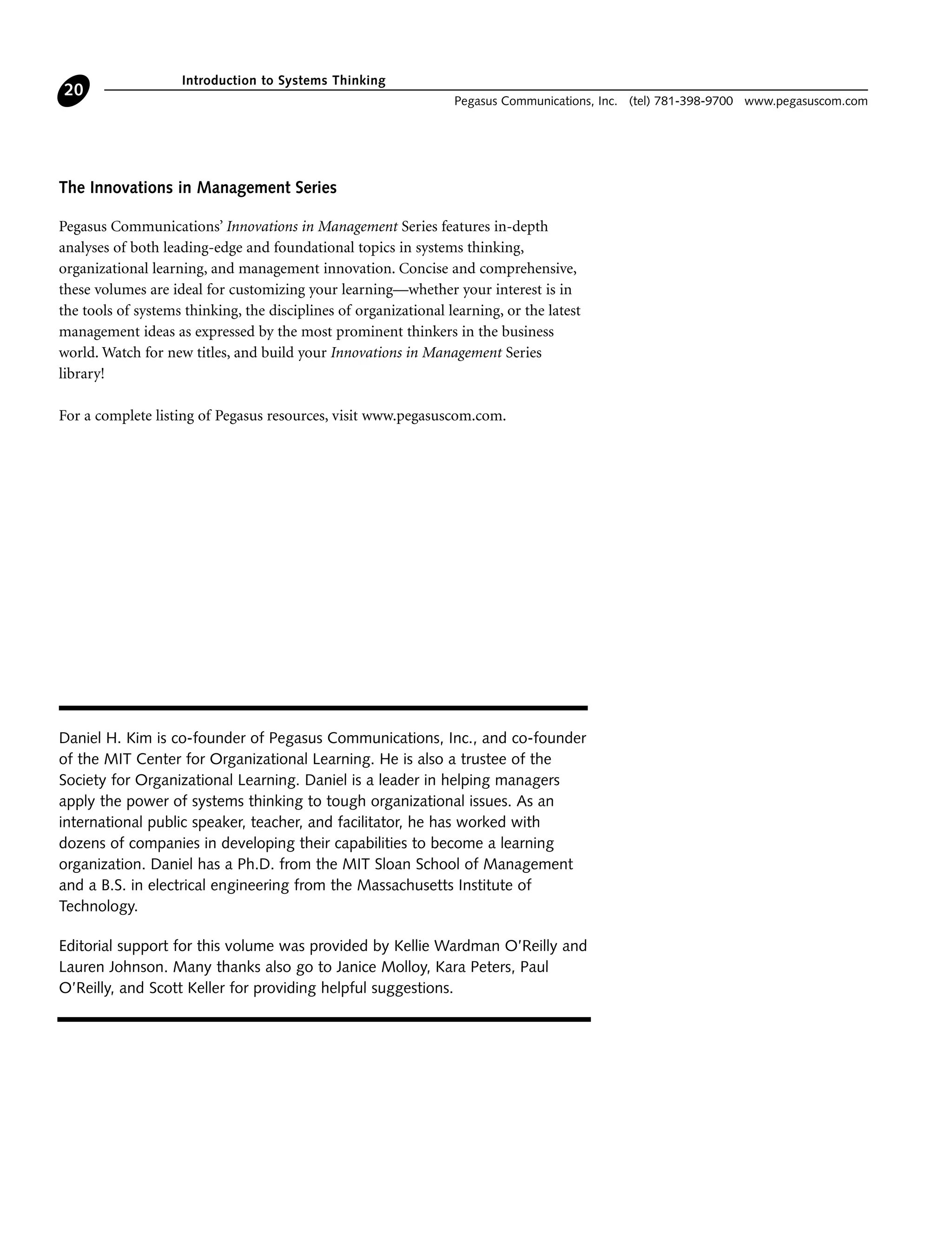 Introduction to Systems Thinking
Pegasus Communications, Inc. (tel) 781-398-9700 www.pegasuscom.com
20
Daniel H. Kim is co-founder of Pegasus Communications, Inc., and co-founder
of the MIT Center for Organizational Learning. He is also a trustee of the
Society for Organizational Learning. Daniel is a leader in helping managers
apply the power of systems thinking to tough organizational issues. As an
international public speaker, teacher, and facilitator, he has worked with
dozens of companies in developing their capabilities to become a learning
organization. Daniel has a Ph.D. from the MIT Sloan School of Management
and a B.S. in electrical engineering from the Massachusetts Institute of
Technology.
Editorial support for this volume was provided by Kellie Wardman O’Reilly and
Lauren Johnson. Many thanks also go to Janice Molloy, Kara Peters, Paul
O’Reilly, and Scott Keller for providing helpful suggestions.
The Innovations in Management Series
Pegasus Communications’ Innovations in Management Series features in-depth
analyses of both leading-edge and foundational topics in systems thinking,
organizational learning, and management innovation. Concise and comprehensive,
these volumes are ideal for customizing your learning—whether your interest is in
the tools of systems thinking, the disciplines of organizational learning, or the latest
management ideas as expressed by the most prominent thinkers in the business
world. Watch for new titles, and build your Innovations in Management Series
library!
For a complete listing of Pegasus resources, visit www.pegasuscom.com.
 