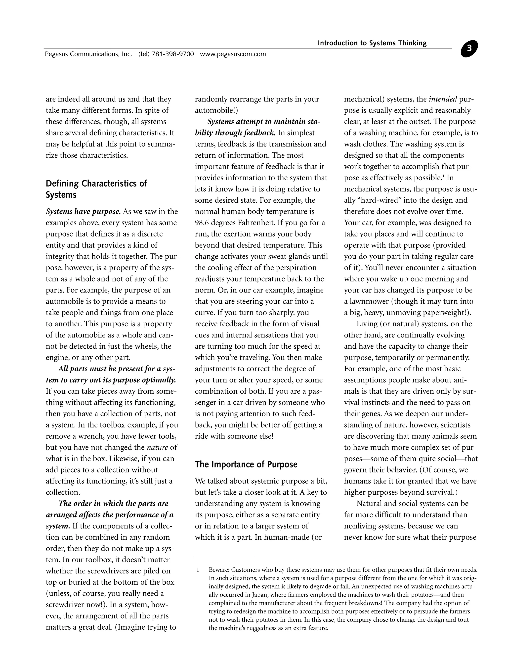 are indeed all around us and that they
take many different forms. In spite of
these differences, though, all systems
share several defining characteristics. It
may be helpful at this point to summa-
rize those characteristics.
Defining Characteristics of
Systems
Systems have purpose. As we saw in the
examples above, every system has some
purpose that defines it as a discrete
entity and that provides a kind of
integrity that holds it together. The pur-
pose, however, is a property of the sys-
tem as a whole and not of any of the
parts. For example, the purpose of an
automobile is to provide a means to
take people and things from one place
to another. This purpose is a property
of the automobile as a whole and can-
not be detected in just the wheels, the
engine, or any other part.
All parts must be present for a sys-
tem to carry out its purpose optimally.
If you can take pieces away from some-
thing without affecting its functioning,
then you have a collection of parts, not
a system. In the toolbox example, if you
remove a wrench, you have fewer tools,
but you have not changed the nature of
what is in the box. Likewise, if you can
add pieces to a collection without
affecting its functioning, it’s still just a
collection.
The order in which the parts are
arranged affects the performance of a
system. If the components of a collec-
tion can be combined in any random
order, then they do not make up a sys-
tem. In our toolbox, it doesn’t matter
whether the screwdrivers are piled on
top or buried at the bottom of the box
(unless, of course, you really need a
screwdriver now!). In a system, how-
ever, the arrangement of all the parts
matters a great deal. (Imagine trying to
randomly rearrange the parts in your
automobile!)
Systems attempt to maintain sta-
bility through feedback. In simplest
terms, feedback is the transmission and
return of information. The most
important feature of feedback is that it
provides information to the system that
lets it know how it is doing relative to
some desired state. For example, the
normal human body temperature is
98.6 degrees Fahrenheit. If you go for a
run, the exertion warms your body
beyond that desired temperature. This
change activates your sweat glands until
the cooling effect of the perspiration
readjusts your temperature back to the
norm. Or, in our car example, imagine
that you are steering your car into a
curve. If you turn too sharply, you
receive feedback in the form of visual
cues and internal sensations that you
are turning too much for the speed at
which you’re traveling. You then make
adjustments to correct the degree of
your turn or alter your speed, or some
combination of both. If you are a pas-
senger in a car driven by someone who
is not paying attention to such feed-
back, you might be better off getting a
ride with someone else!
The Importance of Purpose
We talked about systemic purpose a bit,
but let’s take a closer look at it. A key to
understanding any system is knowing
its purpose, either as a separate entity
or in relation to a larger system of
which it is a part. In human-made (or
mechanical) systems, the intended pur-
pose is usually explicit and reasonably
clear, at least at the outset. The purpose
of a washing machine, for example, is to
wash clothes. The washing system is
designed so that all the components
work together to accomplish that pur-
pose as effectively as possible.1
In
mechanical systems, the purpose is usu-
ally “hard-wired” into the design and
therefore does not evolve over time.
Your car, for example, was designed to
take you places and will continue to
operate with that purpose (provided
you do your part in taking regular care
of it). You’ll never encounter a situation
where you wake up one morning and
your car has changed its purpose to be
a lawnmower (though it may turn into
a big, heavy, unmoving paperweight!).
Living (or natural) systems, on the
other hand, are continually evolving
and have the capacity to change their
purpose, temporarily or permanently.
For example, one of the most basic
assumptions people make about ani-
mals is that they are driven only by sur-
vival instincts and the need to pass on
their genes. As we deepen our under-
standing of nature, however, scientists
are discovering that many animals seem
to have much more complex set of pur-
poses—some of them quite social—that
govern their behavior. (Of course, we
humans take it for granted that we have
higher purposes beyond survival.)
Natural and social systems can be
far more difficult to understand than
nonliving systems, because we can
never know for sure what their purpose
Introduction to Systems Thinking
Pegasus Communications, Inc. (tel) 781-398-9700 www.pegasuscom.com
3
1 Beware: Customers who buy these systems may use them for other purposes that fit their own needs.
In such situations, where a system is used for a purpose different from the one for which it was orig-
inally designed, the system is likely to degrade or fail. An unexpected use of washing machines actu-
ally occurred in Japan, where farmers employed the machines to wash their potatoes—and then
complained to the manufacturer about the frequent breakdowns! The company had the option of
trying to redesign the machine to accomplish both purposes effectively or to persuade the farmers
not to wash their potatoes in them. In this case, the company chose to change the design and tout
the machine’s ruggedness as an extra feature.
 