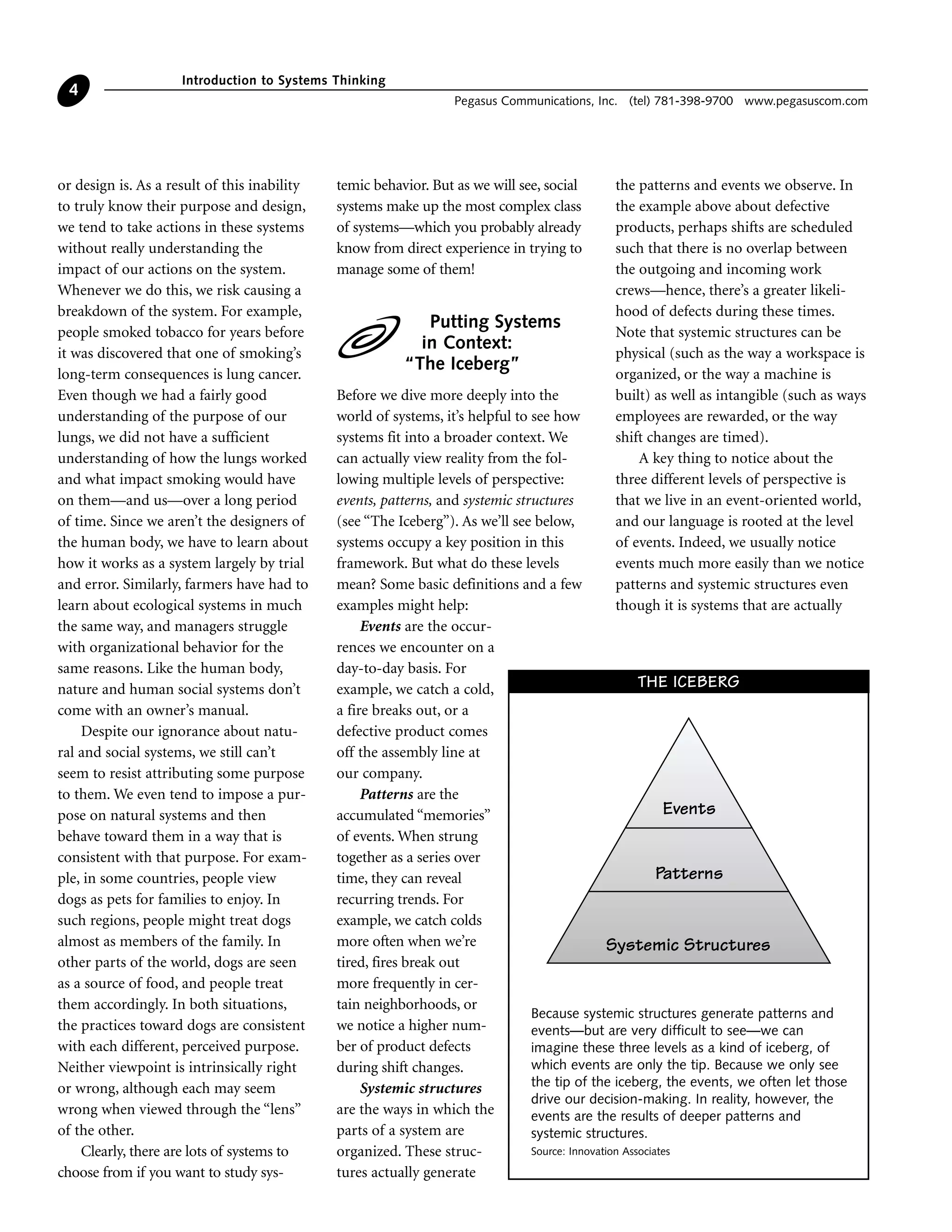 or design is. As a result of this inability
to truly know their purpose and design,
we tend to take actions in these systems
without really understanding the
impact of our actions on the system.
Whenever we do this, we risk causing a
breakdown of the system. For example,
people smoked tobacco for years before
it was discovered that one of smoking’s
long-term consequences is lung cancer.
Even though we had a fairly good
understanding of the purpose of our
lungs, we did not have a sufficient
understanding of how the lungs worked
and what impact smoking would have
on them—and us—over a long period
of time. Since we aren’t the designers of
the human body, we have to learn about
how it works as a system largely by trial
and error. Similarly, farmers have had to
learn about ecological systems in much
the same way, and managers struggle
with organizational behavior for the
same reasons. Like the human body,
nature and human social systems don’t
come with an owner’s manual.
Despite our ignorance about natu-
ral and social systems, we still can’t
seem to resist attributing some purpose
to them. We even tend to impose a pur-
pose on natural systems and then
behave toward them in a way that is
consistent with that purpose. For exam-
ple, in some countries, people view
dogs as pets for families to enjoy. In
such regions, people might treat dogs
almost as members of the family. In
other parts of the world, dogs are seen
as a source of food, and people treat
them accordingly. In both situations,
the practices toward dogs are consistent
with each different, perceived purpose.
Neither viewpoint is intrinsically right
or wrong, although each may seem
wrong when viewed through the “lens”
of the other.
Clearly, there are lots of systems to
choose from if you want to study sys-
temic behavior. But as we will see, social
systems make up the most complex class
of systems—which you probably already
know from direct experience in trying to
manage some of them!
Putting Systems
in Context:
“The Iceberg”
Before we dive more deeply into the
world of systems, it’s helpful to see how
systems fit into a broader context. We
can actually view reality from the fol-
lowing multiple levels of perspective:
events, patterns, and systemic structures
(see “The Iceberg”). As we’ll see below,
systems occupy a key position in this
framework. But what do these levels
mean? Some basic definitions and a few
examples might help:
Events are the occur-
rences we encounter on a
day-to-day basis. For
example, we catch a cold,
a fire breaks out, or a
defective product comes
off the assembly line at
our company.
Patterns are the
accumulated “memories”
of events. When strung
together as a series over
time, they can reveal
recurring trends. For
example, we catch colds
more often when we’re
tired, fires break out
more frequently in cer-
tain neighborhoods, or
we notice a higher num-
ber of product defects
during shift changes.
Systemic structures
are the ways in which the
parts of a system are
organized. These struc-
tures actually generate
the patterns and events we observe. In
the example above about defective
products, perhaps shifts are scheduled
such that there is no overlap between
the outgoing and incoming work
crews—hence, there’s a greater likeli-
hood of defects during these times.
Note that systemic structures can be
physical (such as the way a workspace is
organized, or the way a machine is
built) as well as intangible (such as ways
employees are rewarded, or the way
shift changes are timed).
A key thing to notice about the
three different levels of perspective is
that we live in an event-oriented world,
and our language is rooted at the level
of events. Indeed, we usually notice
events much more easily than we notice
patterns and systemic structures even
though it is systems that are actually
Introduction to Systems Thinking
Pegasus Communications, Inc. (tel) 781-398-9700 www.pegasuscom.com
4
Events
Patterns
Systemic Structures
THE ICEBERG
Because systemic structures generate patterns and
events—but are very difficult to see—we can
imagine these three levels as a kind of iceberg, of
which events are only the tip. Because we only see
the tip of the iceberg, the events, we often let those
drive our decision-making. In reality, however, the
events are the results of deeper patterns and
systemic structures.
Source: Innovation Associates
 