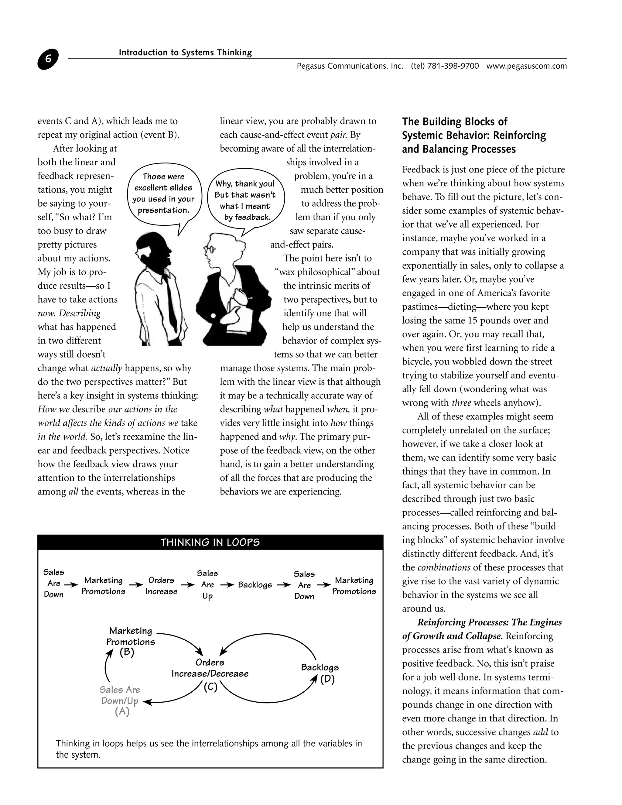 events C and A), which leads me to
repeat my original action (event B).
After looking at
both the linear and
feedback represen-
tations, you might
be saying to your-
self, “So what? I’m
too busy to draw
pretty pictures
about my actions.
My job is to pro-
duce results—so I
have to take actions
now. Describing
what has happened
in two different
ways still doesn’t
change what actually happens, so why
do the two perspectives matter?” But
here’s a key insight in systems thinking:
How we describe our actions in the
world affects the kinds of actions we take
in the world. So, let’s reexamine the lin-
ear and feedback perspectives. Notice
how the feedback view draws your
attention to the interrelationships
among all the events, whereas in the
linear view, you are probably drawn to
each cause-and-effect event pair. By
becoming aware of all the interrelation-
ships involved in a
problem, you’re in a
much better position
to address the prob-
lem than if you only
saw separate cause-
and-effect pairs.
The point here isn’t to
“wax philosophical” about
the intrinsic merits of
two perspectives, but to
identify one that will
help us understand the
behavior of complex sys-
tems so that we can better
manage those systems. The main prob-
lem with the linear view is that although
it may be a technically accurate way of
describing what happened when, it pro-
vides very little insight into how things
happened and why. The primary pur-
pose of the feedback view, on the other
hand, is to gain a better understanding
of all the forces that are producing the
behaviors we are experiencing.
The Building Blocks of
Systemic Behavior: Reinforcing
and Balancing Processes
Feedback is just one piece of the picture
when we’re thinking about how systems
behave. To fill out the picture, let’s con-
sider some examples of systemic behav-
ior that we’ve all experienced. For
instance, maybe you’ve worked in a
company that was initially growing
exponentially in sales, only to collapse a
few years later. Or, maybe you’ve
engaged in one of America’s favorite
pastimes—dieting—where you kept
losing the same 15 pounds over and
over again. Or, you may recall that,
when you were first learning to ride a
bicycle, you wobbled down the street
trying to stabilize yourself and eventu-
ally fell down (wondering what was
wrong with three wheels anyhow).
All of these examples might seem
completely unrelated on the surface;
however, if we take a closer look at
them, we can identify some very basic
things that they have in common. In
fact, all systemic behavior can be
described through just two basic
processes—called reinforcing and bal-
ancing processes. Both of these “build-
ing blocks” of systemic behavior involve
distinctly different feedback. And, it’s
the combinations of these processes that
give rise to the vast variety of dynamic
behavior in the systems we see all
around us.
Reinforcing Processes: The Engines
of Growth and Collapse. Reinforcing
processes arise from what’s known as
positive feedback. No, this isn’t praise
for a job well done. In systems termi-
nology, it means information that com-
pounds change in one direction with
even more change in that direction. In
other words, successive changes add to
the previous changes and keep the
change going in the same direction.
Introduction to Systems Thinking
Pegasus Communications, Inc. (tel) 781-398-9700 www.pegasuscom.com
6
Sales
Are
Down
Marketing
Promotions
Orders
Increase
Sales
Are
Up
Sales
Are
Down
Backlogs
Marketing
Promotions
Orders
Increase/Decrease
Backlogs
Sales Are
Down/Up
Marketing
Promotions
(B)
(A)
(C)
(D)
Thinking in loops helps us see the interrelationships among all the variables in
the system.
THINKING IN LOOPS
Those were
excellent slides
you used in your
presentation.
Why, thank you!
But that wasn't
what I meant
by feedback.
 