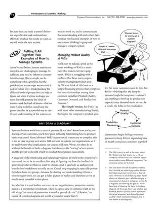 because they can make a system’s behav-
ior unpredictable and confound our
efforts to produce the results we want, as
we will see in the next section.
Putting It All
Together: Two
Examples of How to
Manage Systems
As we’ve said before, human systems are
complex and challenging to manage. In
addition, they tend to behave in counter-
intuitive ways. (For example, we do
something to fix a problem, but the
problem just seems to get worse—and it
just isn’t clear why.) Understanding the
different levels of perspective can help us
figure out when it’s time to design sys-
tems that will generate the kinds of
events—and the kind of future—that we
want. Using tools like causal loop dia-
grams can also be a powerful way to clar-
ify our understanding of the systems we
want to work on, and to communicate
that understanding with each other. Let’s
consider two focused examples of how to
use systems thinking to grasp and
manage a complex system.
Managing Product Quality
at FitCo
We’ll start by taking a peek at the
inner workings of FitCo, a com-
pany that makes exercise equip-
ment.3
FitCo is struggling with a
problem that faces many organi-
zations: managing product qual-
ity. We can think of this issue as a
simple balancing process that comprises
the interrelationships among three
common variables: Product Quality,
Customer Demand, and Production
Pressure.4
The Simple Version. For FitCo (as
with most other manufacturing firms),
the higher the company’s product qual-
ity, the more customers want to buy. But
FitCo—thinking that the jump in
demand might be temporary—doesn’t
do anything to beef up its production
capacity once demand starts to rise. As
a result, the folks in the production
department begin feeling enormous
pressure to keep FitCo’s expanding base
of health-conscious customers supplied
Introduction to Systems Thinking
Pegasus Communications, Inc. (tel) 781-398-9700 www.pegasuscom.com
12
3 The FitCo story, as well as the story about
DevWare Corp. that begins on p. 14, are
composite stories based on common experi-
ences within many different companies. The
company names are fictional.
4 You may have noticed that those variables
don’t include an explicit gap, unlike the ear-
lier balancing loops you’ve seen in this vol-
ume. However, in any balancing loop, there’s
always an inherent gap—whether the gap is
mentioned or shown in a diagram or not. In
a diagram, not showing the gap is a short-
hand way of drawing the loop. In the loop
diagram on this page, there’s an implicit gap
between product quality (which represents
the actual situation) and desired product
quality (which represents the goal, and is
not shown in the diagram).
Maybe if I rewire
this and rearrange
that . . .
Shouldn't you
be looking at a
system
diagram?
Systems thinkers work from a central premise: If you don’t know how you’re pro-
ducing certain outcomes, you’ll have great difficulty determining how to produce
better outcomes! Sound obvious? Well, because social systems are so complex, this
is not as easy to grasp as it seems. Still, we tend to operate our organizations as if
we really knew what implications our actions will have. Worse, we often do so
without the benefit of both a diagram that shows us the “wiring” of our system
and the proper tools with which to conduct the operation successfully.
A diagram of the reinforcing and balancing processes at work in the system we’re
interested in can be an excellent first step to figuring out how the feedback is
generating behavior that we want to change. And, it can help us address prob-
lems before breakdowns actually occur. Causal loop mapping is especially power-
ful when done in a group—because by sharing our understanding of how a
system might work, we can get a fuller picture of reality and therefore arrive at
much more powerful action plans.
So, whether it is our bodies, our cars, or our organizations, preventive mainte-
nance is a worthwhile investment. There is a great deal of systemic truth in the
old adage “an ounce of prevention is worth a pound of cure.” (Likewise, “an
ounce of systems diagrams are worth a pound of quick fixes”!)
WHY DRAW A DIAGRAM?
Production
Pressure
Customer
Demand
s
sB
Product
Quality
o
 