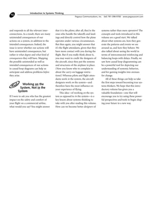 and responds to all the relevant inter-
connections. As a result, there are many
unintended consequences of our
actions on a system, in addition to the
intended consequences. Indeed, the
issue is never whether our actions will
have unintended consequences, but
rather to what degree and what kind of
consequences they will have. Mapping
the possible unintended as well as
intended consequences of our actions
in causal loop diagrams can help us
anticipate and address problems before
they arise.
Working on the
System, Not in the
System
If I were to ask you who has the greatest
impact on the safety and comfort of
your flight on a commercial airline,
what would you say? You might answer
that it is the pilots; after all, they’re the
ones who handle the takeoffs and land-
ings and directly control how the plane
operates under various circumstances.
But then again, you might answer that
it’s the flight attendants, given that they
have more contact with you during the
flight. But if you really think about it,
you may want to credit the designers of
the aircraft, since they put the systems
and structures of the airplane in place.
(Now you know who to complain to
about the carry-on luggage restric-
tions!) Whereas pilots and flight atten-
dants work in the system, the aircraft
designers work on the system—and
therefore have the most influence on
your experience of flying.
This idea—of working on the sys-
tem as opposed to in the system—is a
key lesson about systems thinking to
take with you after reading this volume.
How can we become better designers of
systems rather than mere operators? The
concepts and tools introduced in this
volume are a good start. We talked
about what systems are, how they gen-
erate the patterns and events we see
around us, and how they behave. We
also talked about seeing the world in
terms of interconnected reinforcing and
balancing loops with delays. Finally, we
saw how causal loop diagramming can
be a powerful tool for depicting our
understanding of systemic behavior,
and for gaining insights into avenues
for change.
All of these things can help us take
the first steps toward becoming true sys-
tems thinkers. We hope that this intro-
ductory volume has given you a
valuable foundation—one that will
encourage you to try using these power-
ful perspectives and tools to begin shap-
ing your future in a new way.
Introduction to Systems Thinking
Pegasus Communications, Inc. (tel) 781-398-9700 www.pegasuscom.com
16
 